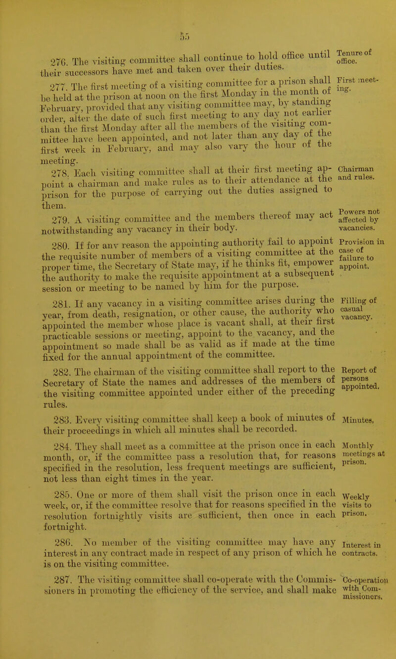 >7G. The visitin'’' committee shall continue to hold office until thffir successors have met and taken over their duties. 277. The first meeting of a visiting committee for a pnson shall ho held at the prison at noon on the first Monday in the month o Fehruary, provided that any visiting committee ma^^ by sending order, alter the date of such first meeting to any day not eaili than the first Monday after all the members of the visiting com- mittee have been appointed, and not later than any day o first week in February, and may also vaiy the hour ot tlie meeting. 278 Each visiting committee shall at their first meeting ap- point a chairman and make rules as to their attendance at the prison for the purpose of can'ying out the duties assigned to them. 279. A visiting committee and the members thereof may act notwithstanding any vacancy in their body. 280. If for anv reason the appointing authority fail to appoint the requisite number of members of a visiting committee at the proper time, the Secretary of State may, if he thinks fit, empower the authority to make the requisite appointment at a subsequent session or meeting to be named by him for the puipose. 281. If any vacancy in a visiting committee arises during the year, from death, resignation, or other cause, the authority who appointed the member whose place is vacant shall, at their first practicable sessions or meeting, appoint to the vacancy, and the appointment so made shall be as valid as if made at the time fixed for the annual appointment of the committee. 282. The chairman of the visiting committee shall report to the Secretary of State the names and addresses of the members of the visiting committee appointed under either of the preceding rules. Tenure of office. First meet- ing. Chairman and rules. Powers not affected by vacancies. Provision in case of failure to appoint. Filling of casual vacancy. Report of persons appointed. 283. Every visiting committee shall keep a book of minutes of Minutes, their proceedings in which all minutes shall be recorded. 284. They shall meet as a committee at the prison once in each Monthly month, or, if the committee pass a resolution that, for reasons nieetmgs at specified in the resolution, less frequent meetings are sufficient, not less than eight times in the year. 285. One or more of them shall visit the jirison once in each Weekly week, or, if the committee resolve that for reasons specified in the visits to resolution fortnightly visits are sufficient, then once in each pnson. fortnight. 28G. No member of the visiting conmiittee may have any interest in interest in any contract made in respect of any prison of which he contracts, is on the visiting committee. 287. The visiting committee shall co-operate with the Commis- Co-operation sioiiers in i)i'omotin«'- the efficiency of the service, and shall make with Com- ^ •' missioncrs.