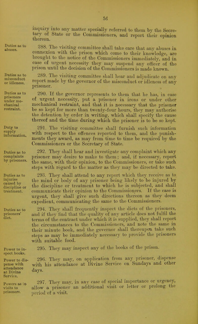 Duties as to abuses. Duties as to misconduct or idleness. Duties as to prisoners under me- chanical restraint. Duty to supply information. Duties as to complaints by prisoners. Duties as to injuries caused by discipline or treatment. Duties as to prisoners’ diet. Power to in- spect books. Power to dis- pense with attendance at Divine Service. Powers as io visits to prisoners. iuquiiy into any matter specially referred to them by the Secre- tary of State or the Commissioners, and report their opinion thereon. 288. ihe visiting' committee shall take care that any abuses in connexion with the prison which come to their knowledge, are brought to the notice of the Commissioners immediately, and in case of urgent necessity they may suspend any officer of the prison until the decision of the Commissioners is made known. 289. The visiting committee shall hear and adjudicate on any rejDort made by the governor of the misconduct or idleness of any prisoner. ^ 290. If the governor represents to them that he has, in case of urgent necessity, put a prisoner in irons or under other mechanical restraint, and that it is necessary that the prisoner be so kept for more than twenty-four hours, they may authorise the detention by order in writing, which shall specify the cause thereof and the time during which the prisoner is to be so kept. 291. The visiting committee shall furnish such information with respect to the offences reported to them, and the punish- ments they award, as may from time to time be required by the Commissioners or the Secretary of State. 292. They shall hear and investigate any complaint which any prisoner may desire to make to them; and, if necessary, report the same, with their opinion, to the Commissioners, or take such steps with regard to the matter as they may be directed to take. 293. They shall attend to any report which they receive as to the mind or body of any prisoner being likely to be injured by the discipline or treatment to which he is subjected, and shall communicate their opinion to the Commissioners. If the case is urgent, they shall give such directions thereon as they deem expedient, communicating the same to the Commissioners. 294. They shall frequently inspect the diets of the prisoners, and if they find that the quality of any article does not fulfil the terms of the contract under which it is supplied, they shall report the circumstances to the Commissioners, and note the same in their minute book, and the governor shall thereupon take such steps as may be immediately necessary to provide the prisoners with suitable food. 295. They may inspect any of the books of the prison. 296. They may, on application fx’om any prisoner, dispense with his attendance at Divine Service on Sundays and other days. 297. They may, in any case of special imporiance or urgency, allow a prisoner an additional visit or letter or prolong the ])eriod of a risit.