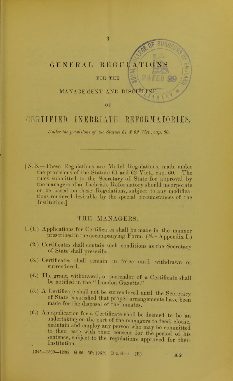 FOR THE MANAGEMENT AND DIS OF CERTIFIED INEBRIATE REFORMATORIES, Under the provisions of the. Statute 61 <6 62 Viet., cap. 60. [N.B.—T hese Regulations are Model Regulations, made under the provisions of the Statute 01 and 02 Viet., cap. GO. The rules submitted to the Secretary of State for approval by the managers of an Inebriate Reformatory should incorporate or be based on these Regulations, subject to any modifica- tions rendered desirable bv the special circumstances of the Institution.] THE MANAGERS. 1.(1.) Applications for Certificates shall be made in the manner prescribed in the accompanying Form. (See Appendix I.) (2.) Certificates shall contain such conditions as the Secretary of State shall prescribe. (3.) Certificates shall remain in force until withdrawn or surrendered. (4.) The grant, withdrawal, or surrender of a Certificate shall be notified in the “ London Gazette.” (a.) A Certificate shall not be surrendered until the Secretary of State is satisfied that proper arrangements have been made for the disposal of the inmates. (0.) An application for a Certificate shall be deemed to be an undertaking on the part of the managers to feed, clothe, maintain and employ any person who may be committed to their care with their consent for the period of his sentence, subject to the regulations approved for their Institution. j 24o—1500—12/98 G 86 Wt 19679 D k S—4 (B)