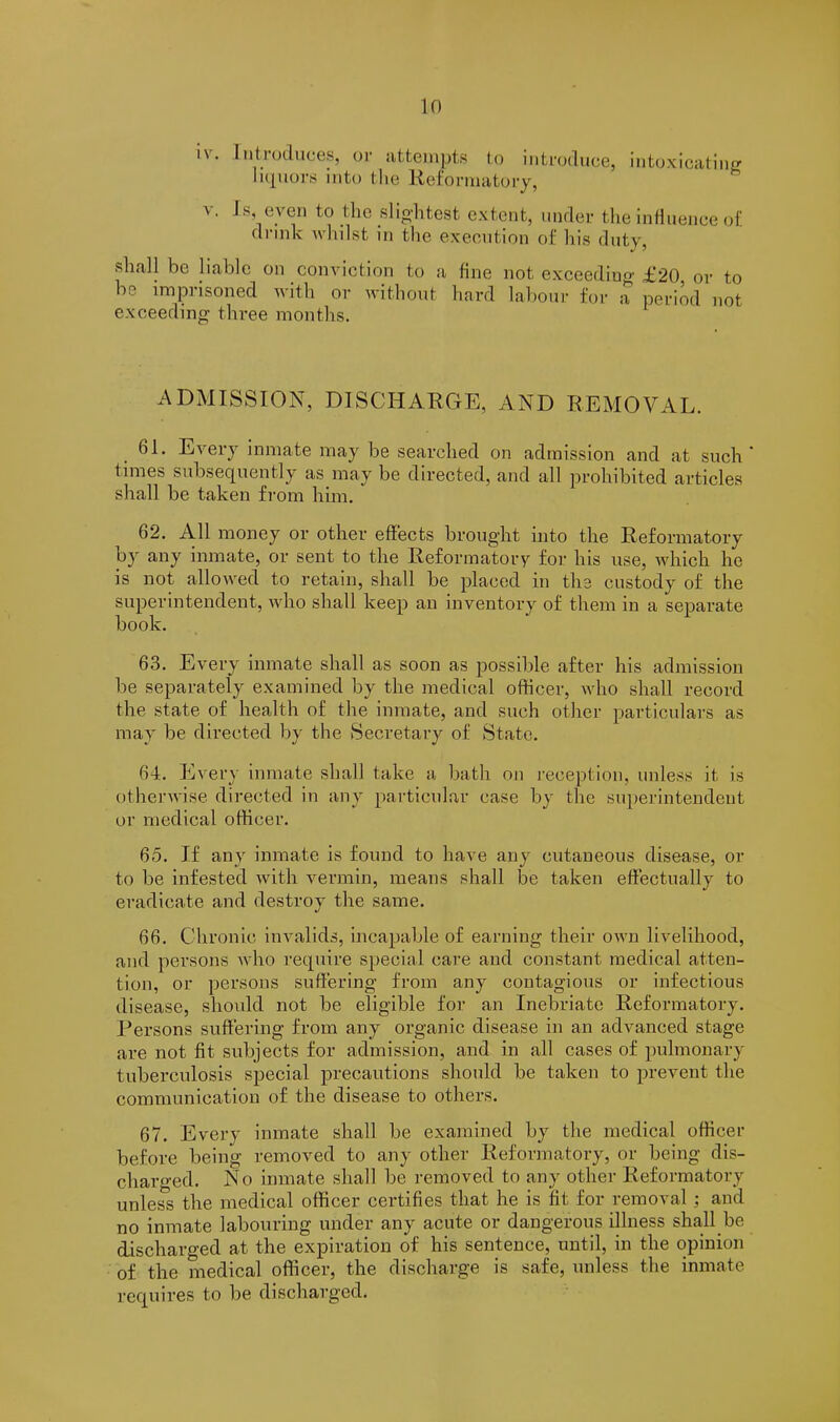 If) i\. Introduces, or attempts to introduce, .intoxicating liquors into the Reformatory, v. Is, even to the slightest extent, under the influence of drink whilst in the execution of his duty, shall be liable on conviction to a fine not exceeding £20 or to be imprisoned with or without hard labour for a period not exceeding three months. ADMISSION, DISCHARGE, AND REMOVAL. 61. Every inmate may be searched on admission and at such ' times subsequently as may be directed, and all prohibited articles shall be taken from him. 62. All money or other effects brought into the Reformatory by any inmate, or sent to the Reformatory for his use, which he is not allowed to retain, shall be placed in the custody of the superintendent, who shall keep an inventory of them in a separate book. 63. Every inmate shall as soon as possible after his admission be separately examined by the medical officer, who shall record the state of health of the inmate, and such other particulars as may be directed by the Secretary of State. 64. Every inmate shall take a bath on reception, unless it is otherwise directed in any particular case by the superintendent or medical officer. 65. If any inmate is found to have any cutaneous disease, or to be infested with vermin, means shall be taken effectually to eradicate and destroy the same. 66. Chronic invalids, incapable of earning their own livelihood, and persons who require special care and constant medical atten- tion, or persons suffering from any contagious or infectious disease, should not be eligible for an Inebriate Reformatory. Persons suffering from any organic disease in an advanced stage are not fit subjects for admission, and in all cases of pulmonary tuberculosis special precautions should be taken to prevent the communication of the disease to others. 67. Every inmate shall be examined by the medical officer before being removed to any other Reformatory, or being dis- charged. N o inmate shall be removed to any other Reformatory unless the medical officer certifies that he is fit for removal : and no inmate labouring under any acute or dangerous illness shall be discharged at the expiration of his sentence, until, in the opinion of the medical officer, the discharge is safe, unless the inmate requires to be discharged.