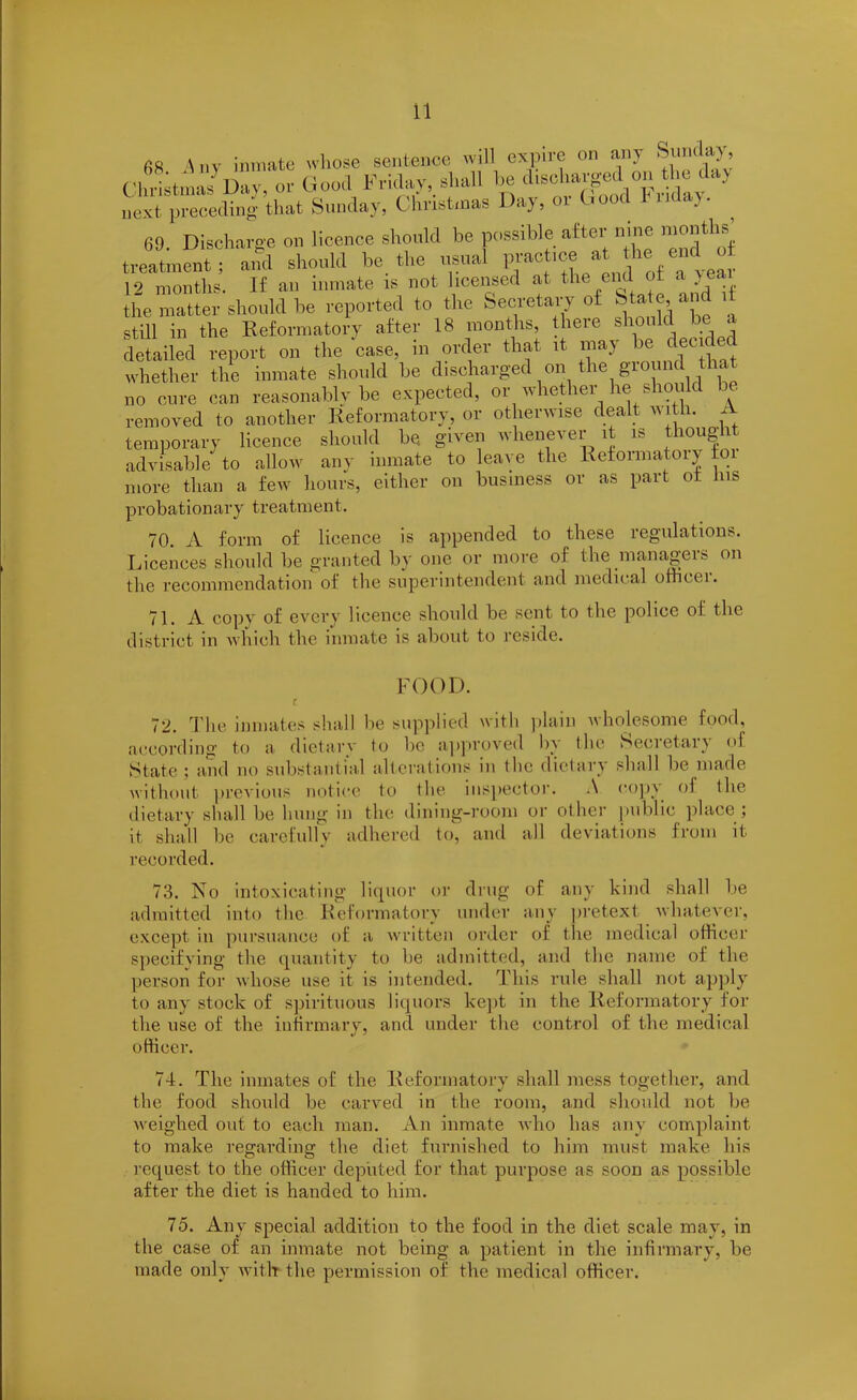 68 Any inmate whose sentence will expire on any Sunday, Christmas llav, or Good Friday, shall be dtseharged on the day next preceding that Sunday, Christmas Day, or ' oot 11 a> • 69. Discharge on licence should be possible after nine months’ treatment; and should be the usual prac lcJ y‘*hVa year 12 months. If an inmate is not licensed at the end of a yea the matter should be reported to the Secretary of Stale and it still in the Reformatory after 18 months, there should be a detailed report on the case, in order that it may be deci e whether the inmate should he discharged on the giound tha no cure can reasonably be expected, or whether he should be removed to another Reformatory, or otherwise dealt with. A temporary licence should be given whenever it is thought advisable to allow any inmate to leave the Reformatory ioi more than a few hours, either on business or as part ot ms probationary treatment. 70 A form of licence is appended to these regulations. Licences should be granted by one or more of the managers on the recommendation of the superintendent and medical ofhcei. 71. A copy of every licence should be sent to the police ot the district in which the inmate is about to reside. FOOD. r 72. The inmates shall he supplied with plain wholesome food, according to a dietary to he approved by the Secretary of State; and no substantial alterations in the dietary shall be made without previous notice to the inspector. A copy ol the dietary shall he hung in the dining-room or other public place ; it shall he carefully adhered to, and all deviations from it recorded. 73. No intoxicating liquor or drug of any kind shall be admitted into the Reformatory under any pretext whatever, except in pursuance of a written order of the medical officer specifying tire quantity to be admitted, and the name of the person for whose use it is intended. This rule shall not apply to any stock of spirituous liquors kept in the Reformatory for the use of the infirmary, and under the control of the medical officer. 74. The inmates of the Reformatory shall mess together, and the food should he carved in the room, and should not be weighed out to each man. An inmate who has any complaint to make regarding the diet furnished to him must make his request to the officer deputed for that purpose as soon as possible after the diet is handed to him. 75. Any special addition to the food in the diet scale may, in the case of an inmate not being a patient in the infirmary, be made only with the permission of the medical officer.