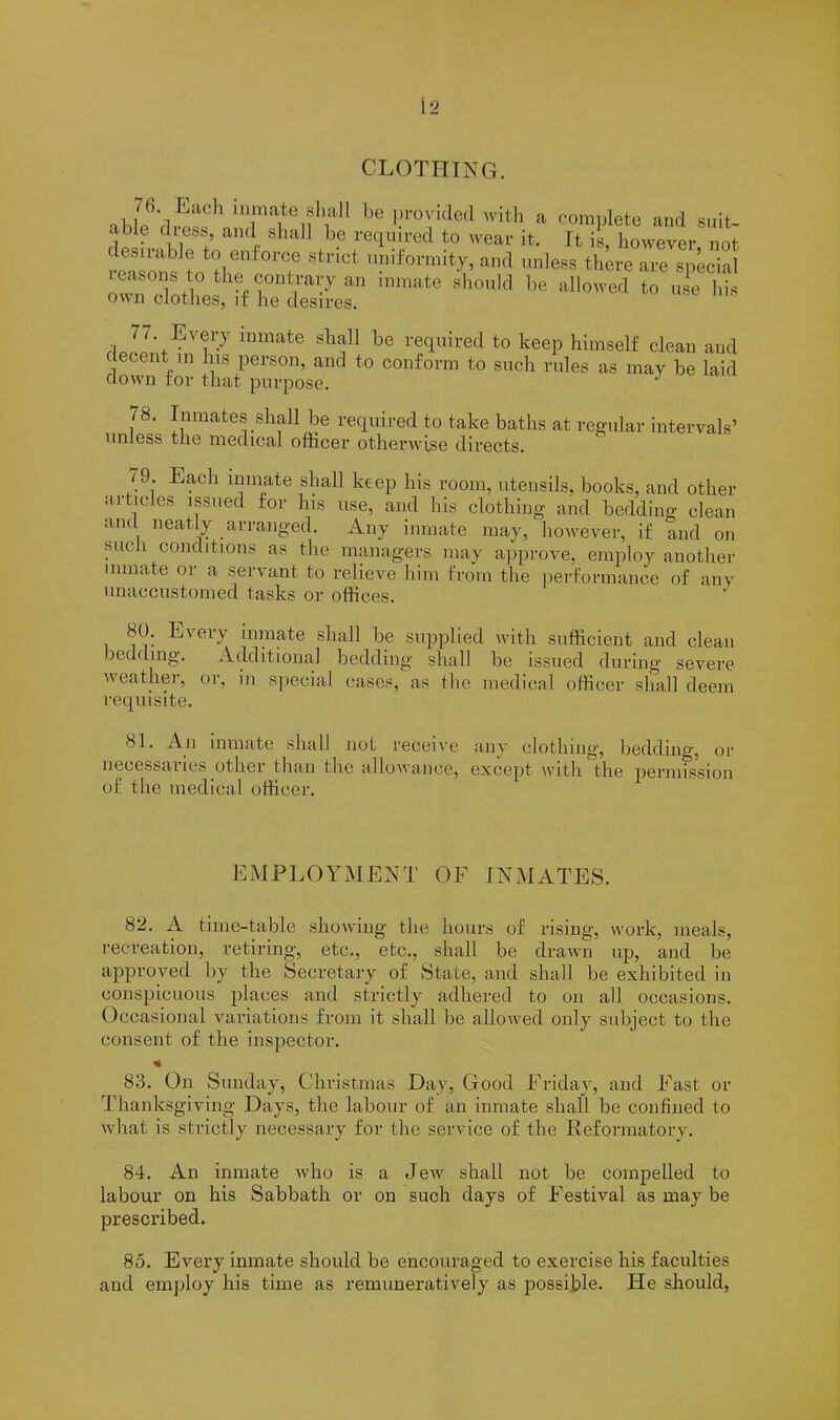 CLOTHING. abLY^T^,^ be ?“Jia#d 'ith » complete and suit- able c less, and shall be required to wear it. It is, however not reasons to tCi0‘Cte Stn°* u?iformit?. <*»<> nless there are special ZTothe^if he’Ser ^ ™ <>“ 77. Every inmate shall be required to keep himself clean and decent m his person, and to conform to such rules as may be laid down for that purpose. J 78. Inmates shall be required to take baths at regular intervals’ unless the medical officer otherwise directs. 79. Each inmate shall keep his room, utensils, books, and other articles issued for his use, and his clothing and bedding clean and neatly arranged. Any inmate may, however, if and on hue i conditions as the managers may approve, employ another inmate or a servant to relieve him from the performance of any unaccustomed tasks or offices. 80. Every inmate shall be supplied with sufficient and clean bedding. Additional bedding shall be issued during severe weather, or, in special cases, as the medical officer shall deem requisite. 81. An inmate shall not receive any clothing, bedding, or necessai les other than the allowance, except with the permission of the medical officer. EMPLOYMENT OF INMATES. 82. A time-table showing the hours of rising, work, meals, recreation, retiring, etc., etc., shall be drawn up, and be approved by the Secretary of State, and shall be exhibited in conspicuous places and strictly adhered to on all occasions. Occasional variations from it shall be allowed only subject to the consent of the inspector. 83. On Sunday, Christmas Day, Good Friday, and Fast or Thanksgiving Days, the labour of an inmate shall be confined to what is strictly necessary for the service of the Reformatory. 84. An inmate who is a Jew shall not be compelled to labour on his Sabbath or on such days of Festival as may be prescribed. 85. Every inmate should be encouraged to exercise his faculties and employ his time as remuneratively as possible. He should,
