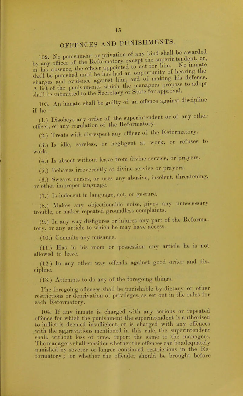 OFFENCES AND PUNISHMENTS. 102 No punishment or privation of any kind shall be awarded bv anv officer of the Reformatory except the superintendent, 01, in his absence the officer appointed to act for him. »o inm< shall be punished until he has had an opportunity of hearing ie elv oes and evidence against him, and of making his defence A list of the punishments which the managers propose to adopt shall be submitted to the Secretary of State for appioval. 103. An inmate shall be guilty of an offence against discipline if he— (1 ) Disobeys any order of the superintendent or of any other officer, or any regulation of the Reformatory. (2.) Treats with disrespect any officer of the Reformatory. (3.) Is idle, careless, or negligent at work, or refuses to work. (4.) Is absent without leave from divine service, or prayers. (5.) Behaves irreverently at divine service or prayers. (6.) Swears, curses, or uses any abusive, insolent, threatening, or other improper language. (7.) Ts indecent in language, act, or gesture. (8.) Makes any objectionable noise, gives any unnecessary trouble, or makes repeated groundless complaints. (9.) In any way disfigures or injures any part of the Refoima- tory, or any article to which he may have access. (10.) Commits any nuisance. (11.) Has in his room or possession any article he is not allowed to have. (12.) In any other way offends against good order and dis- cipline. (13.) Attempts to do any of the foregoing things. The foregoing offences shall be punishable by dietary or other restrictions or deprivation of privileges, as set out in the rules for each Reformatory. 104. If any inmate is charged with any serious or repeated offence for which the punishment the superintendent is authorised to inflict is deemed insufficient, or is charged with any offences with the aggravations mentioned in this rule, the superintendent shall, without loss of time, report the same to the managers. The managers shall consider whether the offences can be adequately punished by severer or longer continued restrictions in the Re- formatory ; or whether the offender should be brought before