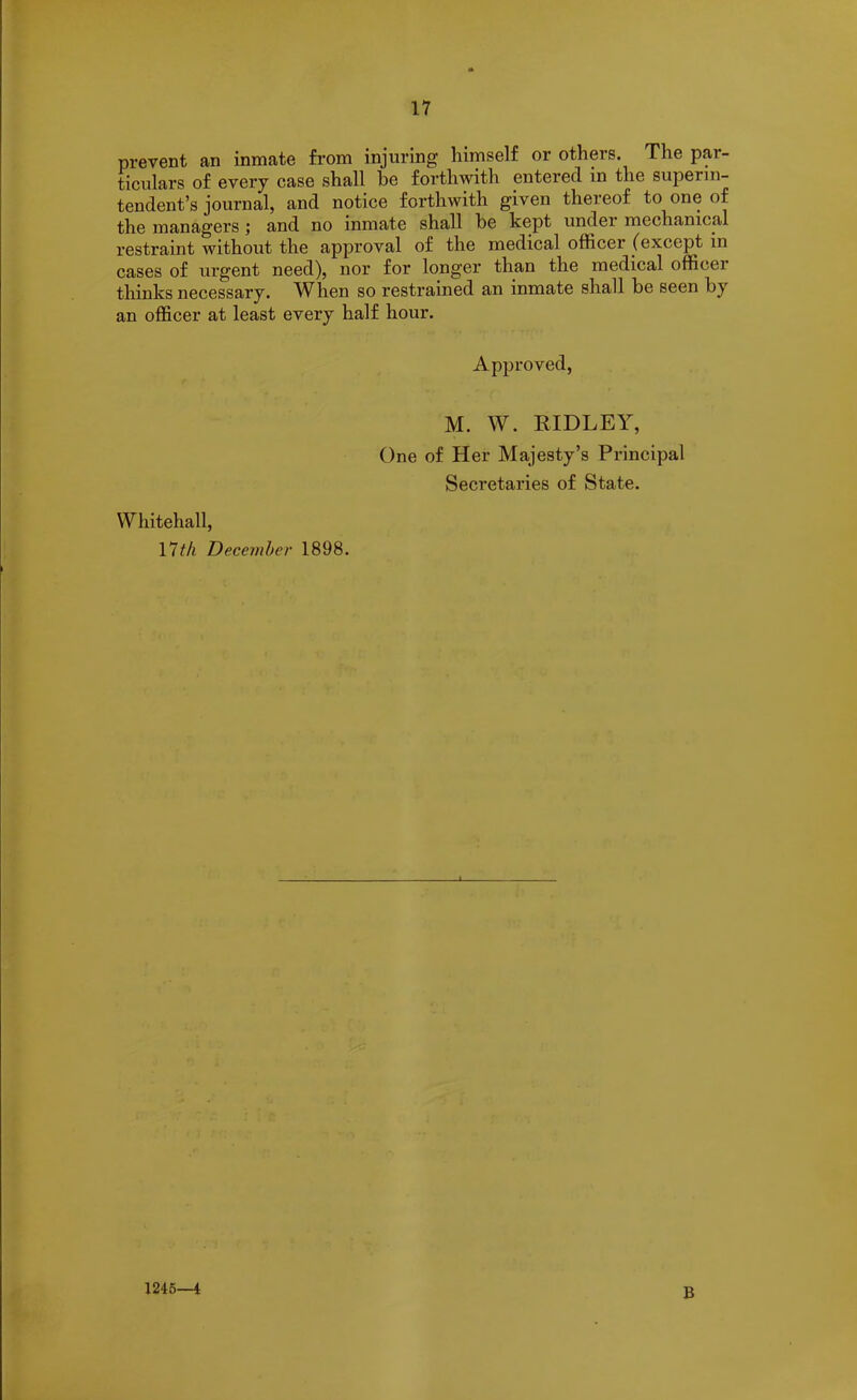 prevent an inmate from injuring himself or others. The par- ticulars of every case shall be forthwith entered in the superin- tendent’s joui’nal, and notice forthwith given thereof to one of the managers; and no inmate shall be kept undei mechanical restraint without the approval of the medical officer (except in cases of urgent need), nor for longer than the medical officer thinks necessary. When so restrained an inmate shall be seen by an officer at least every half hour. Approved, M. W. RIDLEY, One of Her Majesty’s Principal Secretaries of State. Whitehall, 17th December 1898. 1245—4 B