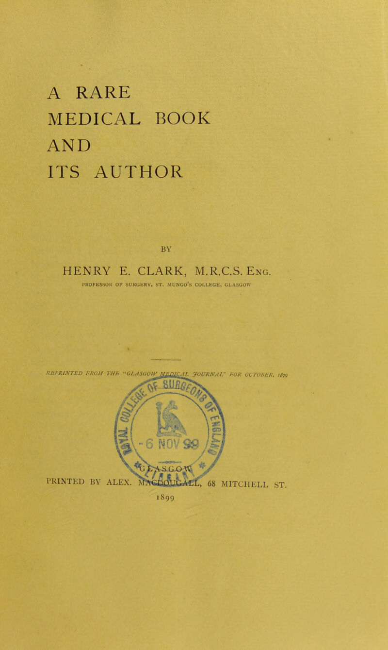A RARE MEDICAL BOOK AND ITS AUTHOR BY HENRY E. CLARK, M.R.CS. Eng. I-ROFESSOK OF SUKUliRV, ST. MUNGO’s COLLEGE, GLASGOW PRINTED BY ALEX 1899 KUrRlNTED FROM TUF. GLASGOW ,1 AL yoURNAL FOR OCTORFR. iS^ 68 MITCHELL ,ST.