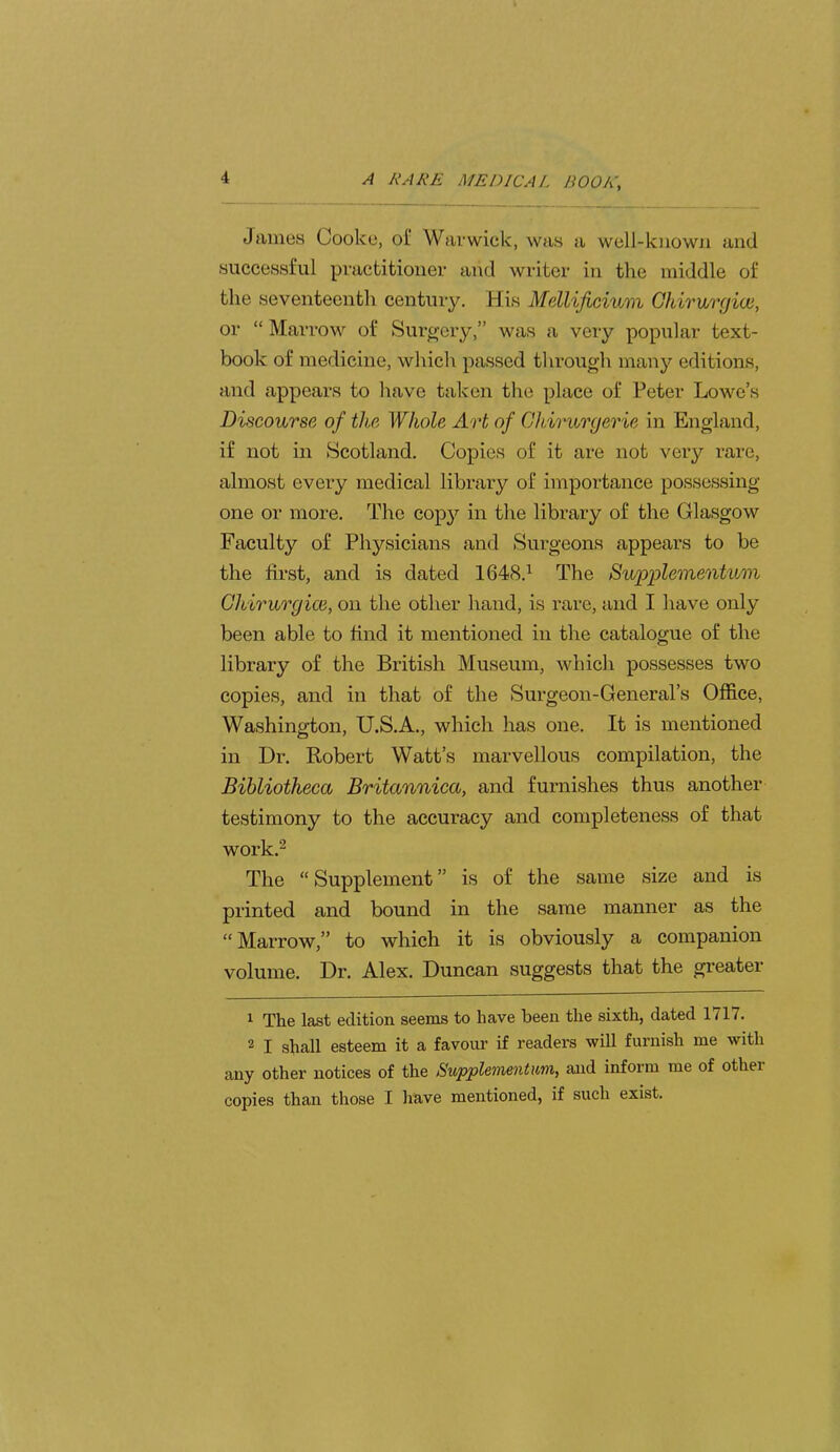 Janies Cooke, of Warwick, was a well-known and successful practitioner and writer in the middle of the seventeenth century. His Mellijiciuin Chiriirgioi, or “ Marrow of Surgery,” was a very popular text- book of medicine, which passed through manj'^ editions, and appears to have taken tlie place of Peter Lowe’s Discourse of the Whole Art of Ohirurgerie in England, if not in Scotland. Copies of it are not very I’are, almost every medical library of importance possessing one or more. The cop}'' in the library of the Glasgow Faculty of Physicians and Surgeons appears to be the first, and is dated 1648.^ The Sv/pplementum Glbirurgice, on the other hand, is rare, and I have only been able to find it mentioned in the catalogue of the library of the British Museum, which possesses two copies, and in that of the Surgeon-General’s Office, Washington, U.S.A., which has one. It is mentioned in Dr. Robert Watt’s marvellous compilation, the Bibliotheca Britannica, and furnishes thus another testimony to the accuracy and completeness of that work.2 The “ Supplement ” is of the same size and is printed and bound in the same manner as the “ Marrow,” to which it is obviously a companion volume. Dr. Alex. Duncan suggests that the greater The last edition seems to have been the sixth, dated 1/17. 2 I shall esteem it a favour if readers will furnish me with any other notices of the Supplemention, and inform me of other copies than those I have mentioned, if such exist.