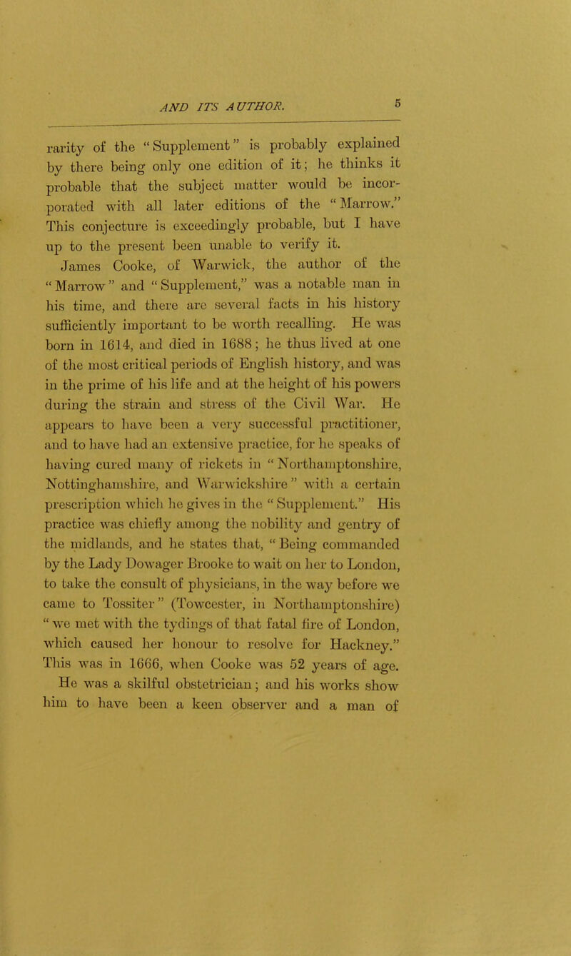 raiity of the “ Supplement ” is probably explained by there being only one edition of it; he thinks it probable that the subject matter would be incor- porated with all later editions of the “ Marrow. This conjecture is exceedingly probable, but I have up to the present been unable to verify it. James Cooke, of Warwick, the author of the “ Marrow ” and “ Supplement,” was a notable man in his time, and there are several facts in his history sufficiently important to be worth recalling. He was born in 1614, and died in 1688; he thus lived at one of the most critical periods of English history, and was in the prime of his life and at the height of his powers during the strain and stress of the Civil War. He appears to have been a very successful pmctitioner, and to have had an extensive practice, for he speaks of having cured many of rickets in “ Northamptonshire, Nottinghamshire, and Warwickshire” with a certain prescription which he gives in the “ Supplement.” His practice was chiefly among the nobility and gentry of the midlands, and he states that, “ Being commanded by the Lady Dowager Brooke to wait on her to London, to take the consult of physicians, in the way before we came to Tossiter” (Towcester, in Northamptonshire) “ we met with the tydings of that fatal fire of London, which caused her honour to resolve for Hackney.” This was in 1666, when Cooke was 52 years of age. He was a skilful obstetrician; and his works show him to have been a keen observer and a man of