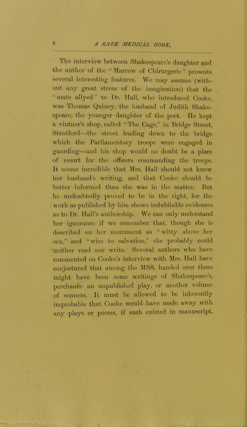 The interview between Shakespeare’s daughter and the author of the “ Marrow of Cliirurgerie ” presents several interesting features. We may assume (with- out any great stress of the imagination) that the “ mate allyed ” to Dr. Hall, who introduced Cooke, was Thomas Quiney, the husband of Judith Shake- speare, the younger daughter of the poet. He kept a vintner’s shop, called “ The Cage,” in Bridge Street, Stratford—the street leading down to the bridge which the Parliamentary troops were engaged in guarding—and his shop would no doubt be a place of resort for the officers commanding the troops. It seems incredible that Mrs. Hall should not know her husband’s writing, and that Cooke should be better informed than she was in the matter. But he undoubtedly proved to bo in the right, for the work as published by him shows indubitable evidences as to Dr. Hall’s authorship. We can only understand her ignorance if wo remember that, though she is described on her monument as “witty above her sex,” and “wise to salvation,” she probably could neither read nor write. Several authors who have commented on Cooke’s interview with Mrs. Hall have conjectured that among the MSS. handed over there might have been some writings of Shakespeare’s, perchance an unpublished play, or another volume of sonnets. It must be allowed to be inherently improbable that Cooke would have made away with any plays or poems, if such existed in manuscript.