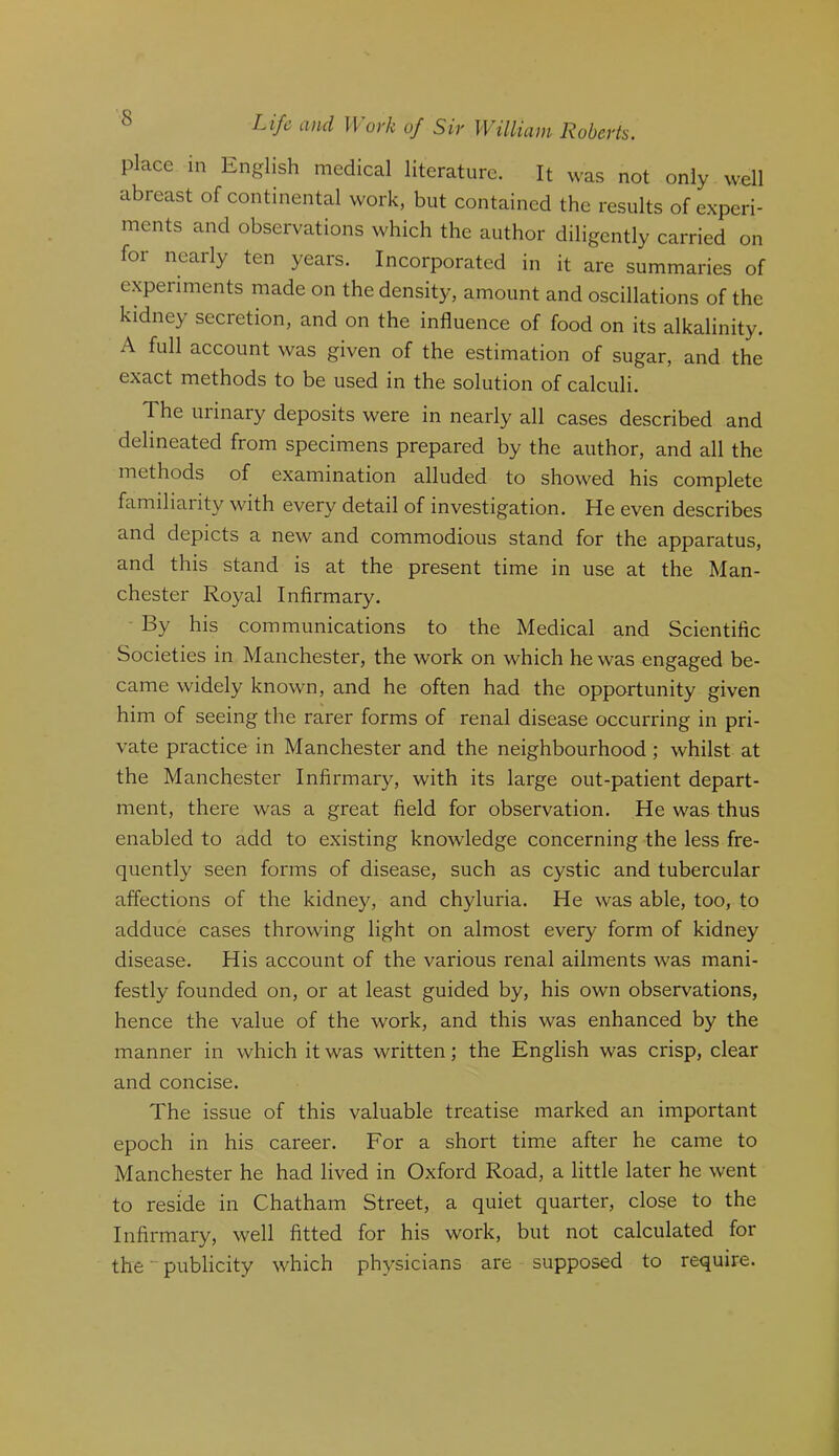 place in English medical literature. It was not only well abreast of continental work, but contained the results of experi- ments and observations which the author diligently carried on for nearly ten years. Incorporated in it are summaries of experiments made on the density, amount and oscillations of the kidney secretion, and on the influence of food on its alkalinity. A full account was given of the estimation of sugar, and the exact methods to be used in the solution of calculi. The urinary deposits were in nearly all cases described and delineated from specimens prepared by the author, and all the methods of examination alluded to showed his complete familiarity with every detail of investigation. He even describes and depicts a new and commodious stand for the apparatus, and this stand is at the present time in use at the Man- chester Royal Infirmary. By his communications to the Medical and Scientific Societies in Manchester, the work on which he was engaged be- came widely known, and he often had the opportunity given him of seeing the rarer forms of renal disease occurring in pri- vate practice in Manchester and the neighbourhood; whilst at the Manchester Infirmary, with its large out-patient depart- ment, there was a great field for observation. He was thus enabled to add to existing knowledge concerning the less fre- quently seen forms of disease, such as cystic and tubercular affections of the kidney, and chyluria. He was able, too, to adduce cases throwing light on almost every form of kidney disease. His account of the various renal ailments was mani- festly founded on, or at least guided by, his own observations, hence the value of the work, and this was enhanced by the manner in which it was written; the English was crisp, clear and concise. The issue of this valuable treatise marked an important epoch in his career. For a short time after he came to Manchester he had lived in Oxford Road, a little later he went to reside in Chatham Street, a quiet quarter, close to the Infirmary, well fitted for his work, but not calculated for the publicity which physicians are supposed to require.