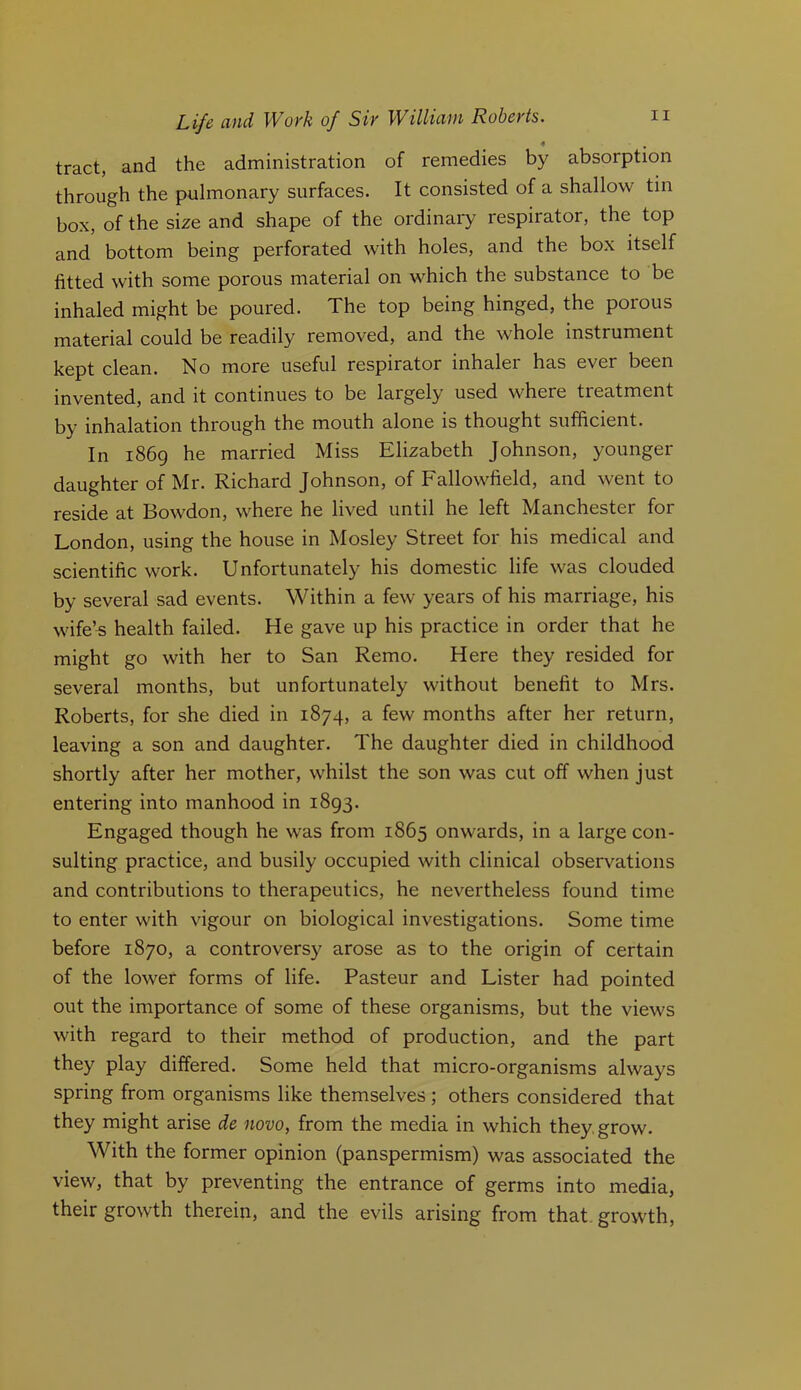 4 tract, and the administration of remedies by absorption through the pulmonary surfaces. It consisted of a shallow tin box, of the size and shape of the ordinary respirator, the top and bottom being perforated with holes, and the box itself fitted with some porous material on which the substance to be inhaled might be poured. The top being hinged, the porous material could be readily removed, and the whole instrument j^0p^ No more useful respirator inhaler has ever been invented, and it continues to be largely used where treatment by inhalation through the mouth alone is thought sufficient. In 1869 he married Miss Elizabeth Johnson, younger daughter of Mr. Richard Johnson, of Fallowfield, and went to reside at Bowdon, where he lived until he left Manchester for London, using the house in Mosley Street for his medical and scientific work. Unfortunately his domestic life was clouded by several sad events. Within a few years of his marriage, his wife’^ health failed. He gave up his practice in order that he might go with her to San Remo. Here they resided for several months, but unfortunately without benefit to Mrs. Roberts, for she died in 1874, a few months after her return, leaving a son and daughter. The daughter died in childhood shortly after her mother, whilst the son was cut off when just entering into manhood in 1893. Engaged though he was from 1865 onwards, in a large con- sulting practice, and busily occupied with clinical observations and contributions to therapeutics, he nevertheless found time to enter with vigour on biological investigations. Some time before 1870, a controversy arose as to the origin of certain of the lower forms of life. Pasteur and Lister had pointed out the importance of some of these organisms, but the views with regard to their method of production, and the part they play differed. Some held that micro-organisms always spring from organisms like themselves; others considered that they might arise de novo, from the media in which they, grow. With the former opinion (panspermism) was associated the view, that by preventing the entrance of germs into media, their growth therein, and the evils arising from that, growth.