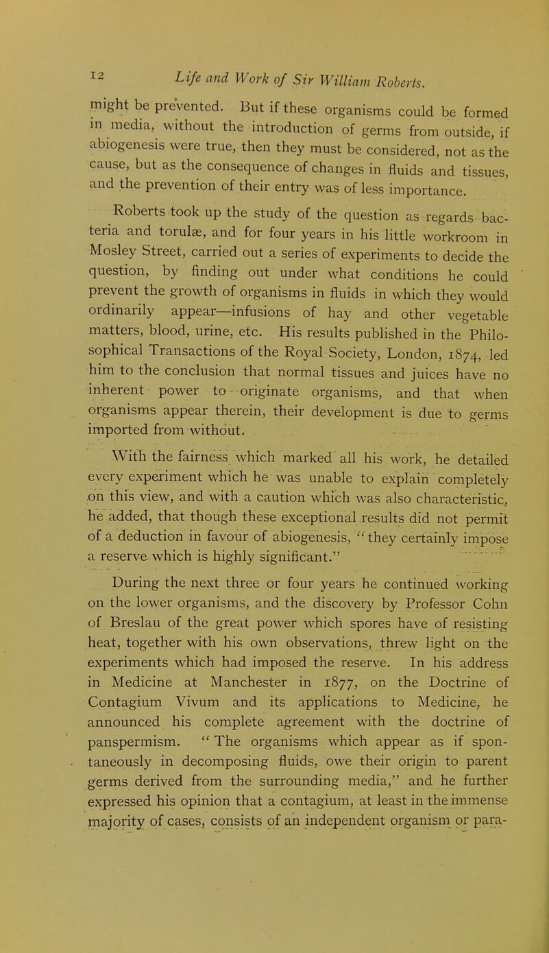might be prevented. But if these organisms could be formed in media, without the introduction of germs from outside, if abiogenesis were true, then they must be considered, not as the cause, but as the consequence of changes in fluids and tissues, and the prevention of their entry was of less importance. Roberts took up the study of the question as regards bac- teria and torulas, and for four years in his little workroom in Mosley Street, carried out a series of experiments to decide the question, by finding out under what conditions he could prevent the growth of organisms in fluids in which they would ordinarily appeal infusions of hay and other vegetable matters, blood, urine, etc. His results published in the Philo- sophical Transactions of the Royal Society, London, 1874, led him to the conclusion that normal tissues and juices have no inherent power to--originate organisms, and that when organisms appear therein, their development is due to germs imported from without. With the fairness which marked all his work, he detailed every experiment which he was unable to explain completely .on this view, and with a caution which was also characteristic, he added, that though these exceptional results did not permit of a deduction in favour of abiogenesis, ‘Hhey certainly impose a reserve which is highly significant.” ' During the next three or four years he continued working on the lower organisms, and the discovery by Professor Cohn of Breslau of the great power which spores have of resisting heat, together with his own observations, threw light on the experiments which had imposed the reserve. In his address in Medicine at Manchester in 1877, on the Doctrine of Contagium Vivum and its applications to Medicine, he announced his complete agreement with the doctrine of panspermism. “ The organisms which appear as if spon- taneously in decomposing fluids, owe their origin to parent germs derived from the surrounding media,” and he further expressed his opinion that a contagium, at least in the immense majority of cases, consists of an independent organisin or para-