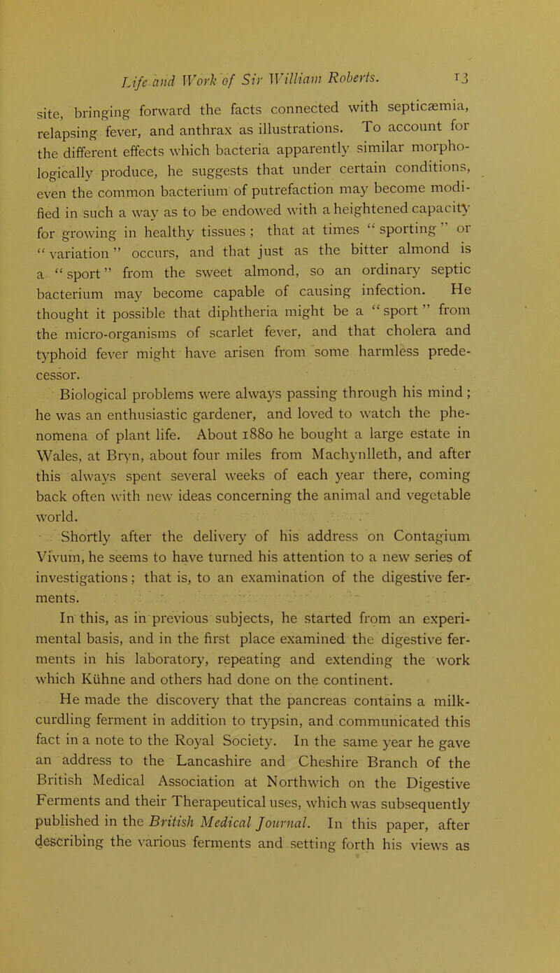 site, bringing forward the facts connected with septicaemia, relapsing fever, and anthrax as illustrations. To account for the different effects which bacteria apparently similar morpho- logically produce, he suggests that under certain conditions, even the common bacterium of putrefaction may become modi- fied in such a way as to be endowed with a heightened capacity for growing in healthy tissues ; that at times spotting or “ variation ” occurs, and that just as the bitter almond is a “ sport ” from the sweet almond, so an ordinary septic bacterium may become capable of causing infection. He thought it possible that diphtheria might be a “sport” from the micro-organisms of scarlet fever, and that cholera and typhoid fever might have arisen from some harmless prede- cessor. Biological problems were always passing through his mind; he was an enthusiastic gardener, and loved to watch the phe- nomena of plant life. About 1880 he bought a large estate in Wales, at Br^m, about four miles from Machynlleth, and after this always spent several weeks of each year there, coming back often with new ideas concerning the animal and vegetable world. Shortly after the delivery of his address on Contagium Vivum, he seems to have turned his attention to a new series of investigations; that is, to an examination of the digestive fer- ments. In this, as in previous subjects, he started from an experi- mental basis, and in the first place examined the digestive fer- ments in his laboratory, repeating and extending the work which Kiihne and others had done on the continent. He made the discovery that the pancreas contains a milk- curdling ferment in addition to trypsin, and communicated this fact in a note to the Royal Society. In the same year he gave an address to the Lancashire and Cheshire Branch of the British Medical Association at Northwich on the Digestive Ferments and their Therapeutical uses, which was subsequently published in the British Medical Journal. In this paper, after describing the various ferments and setting forth his views as