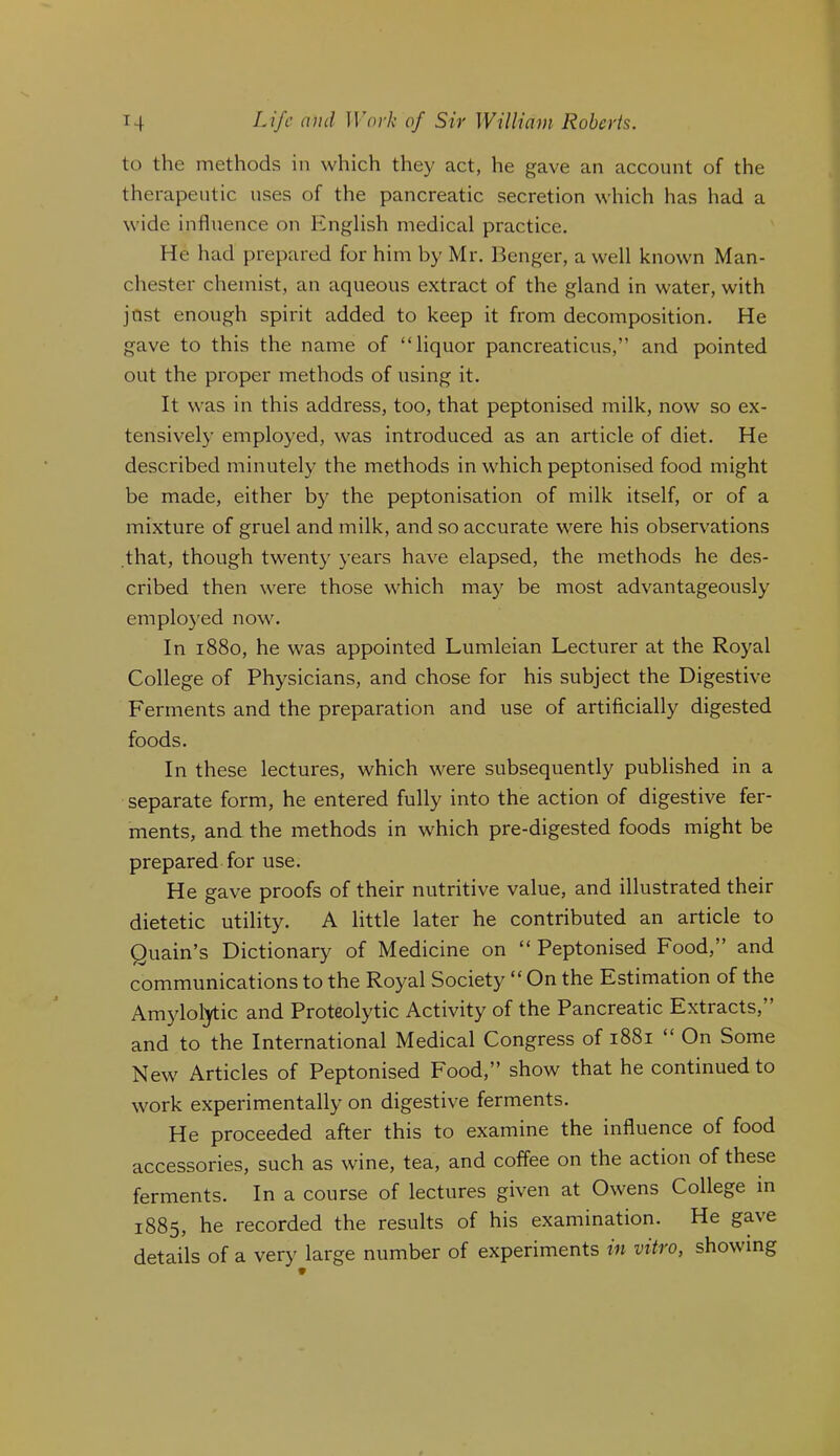 to the methods in which they act, he gave an account of the therapeutic uses of the pancreatic secretion which has had a wide influence on English medical practice. He had prepared for him by Mr. Benger, a well known Man- chester chemist, an aqueous extract of the gland in water, with jnst enough spirit added to keep it from decomposition. He gave to this the name of “liquor pancreaticus,” and pointed out the proper methods of using it. It was in this address, too, that peptonised milk, now so ex- tensively employed, was introduced as an article of diet. He described minutely the methods in which peptonised food might be made, either by the peptonisation of milk itself, or of a mixture of gruel and milk, and so accurate were his observations that, though twenty years have elapsed, the methods he des- cribed then were those which may be most advantageously employed now. In 1880, he was appointed Lumleian Lecturer at the Royal College of Physicians, and chose for his subject the Digestive Ferments and the preparation and use of artificially digested foods. In these lectures, which were subsequently published in a separate form, he entered fully into the action of digestive fer- ments, and the methods in which pre-digested foods might be prepared for use. He gave proofs of their nutritive value, and illustrated their dietetic utility. A little later he contributed an article to Quain’s Dictionary of Medicine on “ Peptonised Food,” and communications to the Royal Society “ On the Estimation of the Amylol^ic and Proteolytic Activity of the Pancreatic Extracts,” and to the International Medical Congress of 1881 “ On Some New Articles of Peptonised Food,” show that he continued to work experimentally on digestive ferments. He proceeded after this to examine the influence of food accessories, such as wine, tea, and coffee on the action of these ferments. In a course of lectures given at Owens College in 1885, he recorded the results of his examination. He gave details of a very large number of experiments m vitro, showing