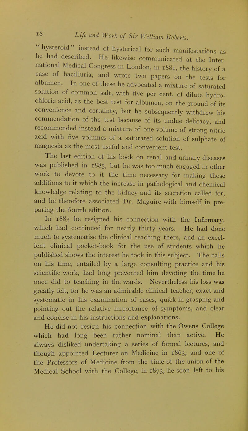 “hysteroid” instead of hysterical for such manifestations as he had described. He likewise communicated at the Inter- national Medical Congress in London, in i88i, the history of a case of bacilluria, and wrote two papers on the tests for albumen. In one of these he advocated a mixture of saturated solution of common salt, with five per cent, of dilute hydro- chloric acid, as the best test for albumen, on the ground of its convenience and certainty, but he subsequently withdrew his commendation of the test because of its undue delicacy, and recommended instead a mixture of one volume of strong nitric acid with five volumes of a saturated solution of sulphate of magnesia as the most useful and convenient test. The last edition of his book on renal and urinary diseases was published in 1885, but he was too much engaged in other work to devote to it the time necessary for making those additions to it which the increase in pathological and chemical knowledge relating to the kidney and its secretion called for, and he therefore associated Dr. Maguire with himself in pre- paring the fourth edition. In 1883 he resigned his connection with the Infirmary, which had continued for nearly thirty years. He had done much to systematise the clinical teaching there, and an excel- lent clinical pocket-book for the use of students which he published shows the interest he took in this subject. The calls on his time, entailed by a large consulting practice and his scientific work, had long prevented him devoting the time he once did to teaching in the wards. Nevertheless his loss was greatly felt, for he was an admirable clinical teacher, exact and systematic in his examination of cases, quick in grasping and pointing out the relative importance of symptoms, and clear and concise in his instructions and explanations. He did not resign his connection with the Owens College which had long been rather nominal than active. He always disliked undertaking a series of formal lectures, and though appointed Lecturer on Medicine in 1863, and one of the Professors of Medicine from the time of the union of the Medical School with the College, in 1873, he soon left to his