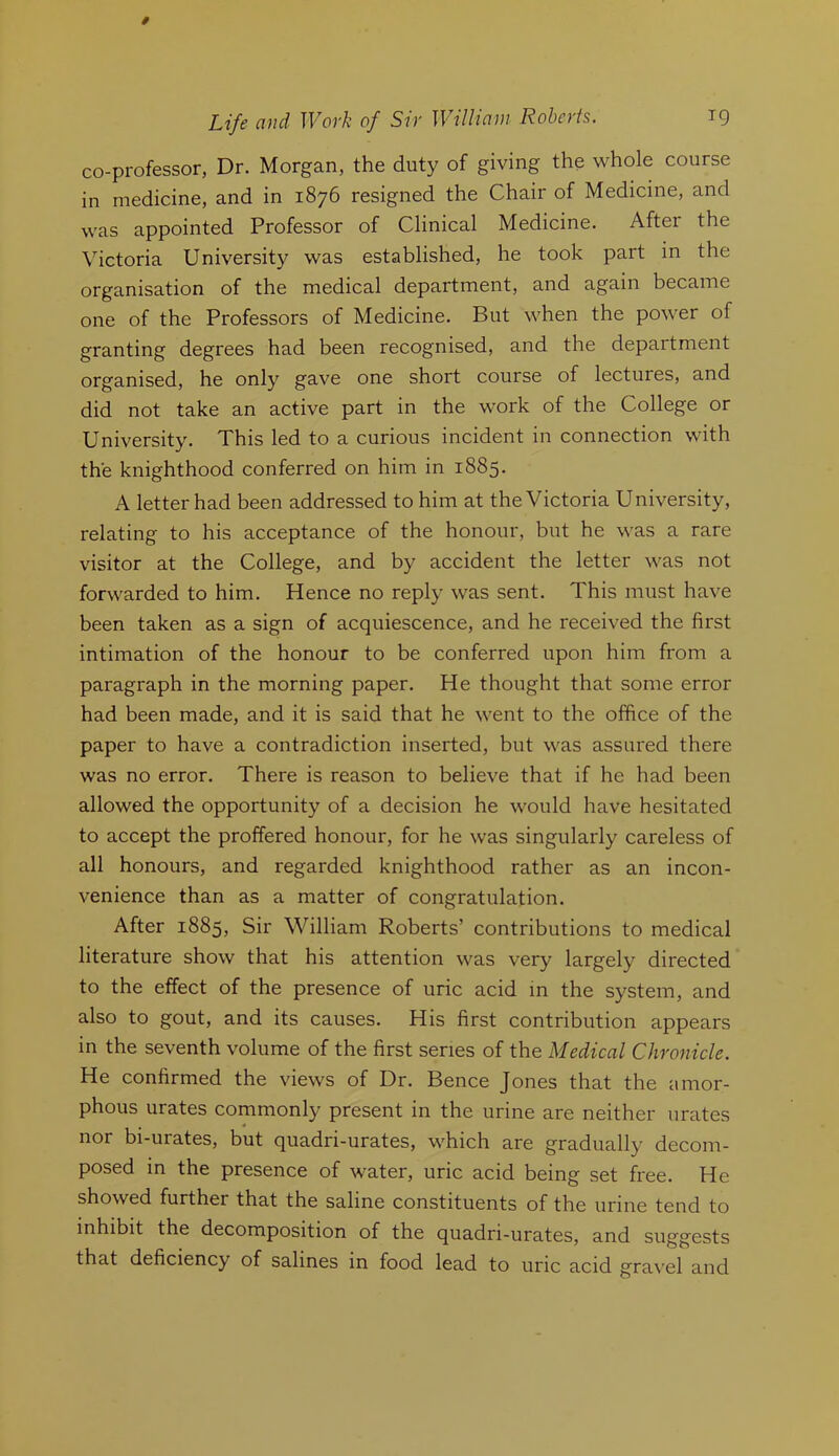 co-professor, Dr. Morgan, the duty of giving the whole course in medicine, and in 1876 resigned the Chair of Medicine, and was appointed Professor of Clinical Medicine. After the Victoria University was established, he took part in the organisation of the medical department, and again became one of the Professors of Medicine. But when the power of granting degrees had been recognised, and the department organised, he only gave one short course of lectures, and did not take an active part in the work of the College or University. This led to a curious incident in connection with the knighthood conferred on him in 1885. A letter had been addressed to him at the Victoria University, relating to his acceptance of the honour, but he was a rare visitor at the College, and by accident the letter was not forwarded to him. Hence no reply was sent. This must have been taken as a sign of acquiescence, and he received the first intimation of the honour to be conferred upon him from a paragraph in the morning paper. He thought that some error had been made, and it is said that he went to the office of the paper to have a contradiction inserted, but was assured there was no error. There is reason to believe that if he had been allowed the opportunity of a decision he would have hesitated to accept the proffered honour, for he was singularly careless of all honours, and regarded knighthood rather as an incon- venience than as a matter of congratulation. After 1885, Sir William Roberts’ contributions to medical literature show that his attention was very largely directed to the effect of the presence of uric acid in the system, and also to gout, and its causes. His first contribution appears in the seventh volume of the first series of the Medical Chronicle. He confirmed the views of Dr. Bence Jones that the amor- phous urates commonly present in the urine are neither urates nor bi-urates, but quadri-urates, which are gradually decom- posed in the presence of water, uric acid being set free. He showed further that the saline constituents of the urine tend to inhibit the decomposition of the quadri-urates, and suggests that deficiency of salines in food lead to uric acid gravel and