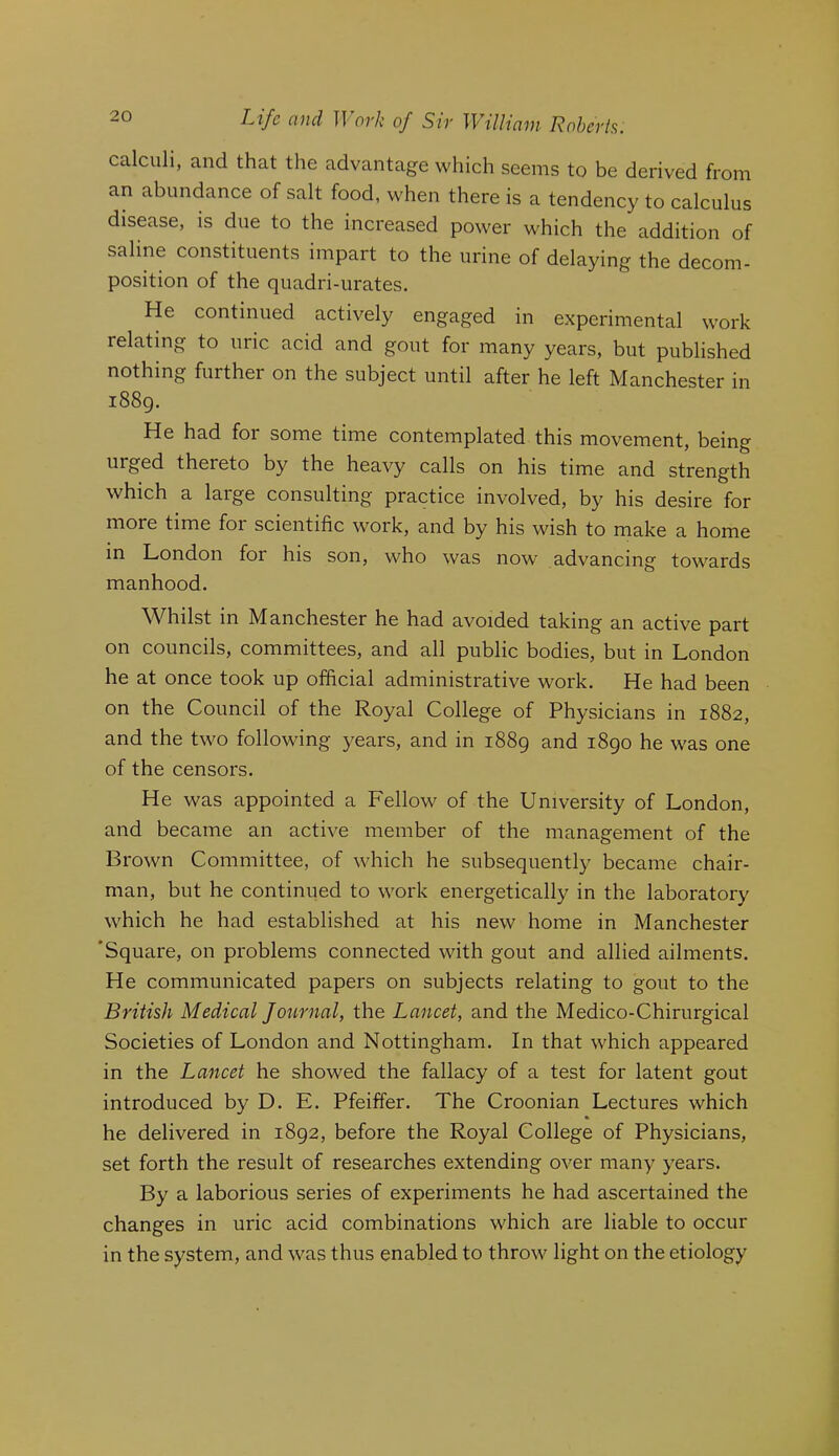 calculi, and that the advantage which seems to be derived from an abundance of salt food, when there is a tendency to calculus disease, is due to the increased power which the addition of saline constituents impart to the urine of delaying the decom- position of the quadri-urates. He continued actively engaged in experimental work relating to uric acid and gout for many years, but published nothing further on the subject until after he left Manchester in 1889. He had for some time contemplated this movement, being urged thereto by the heavy calls on his time and strength which a large consulting practice involved, by his desire for more time for scientific work, and by his wish to make a home in London for his son, who was now advancing towards manhood. Whilst in Manchester he had avoided taking an active part on councils, committees, and all public bodies, but in London he at once took up official administrative work. He had been on the Council of the Royal College of Physicians in 1882, and the two following years, and in 1889 and 1890 he was one of the censors. He was appointed a Fellow of the University of London, and became an active member of the management of the Brown Committee, of which he subsequently became chair- man, but he continued to work energetically in the laboratory which he had established at his new home in Manchester ‘Square, on problems connected with gout and allied ailments. He communicated papers on subjects relating to gout to the British Medical Journal, the Lancet, and the Medico-Chirurgical Societies of London and Nottingham. In that which appeared in the Lancet he showed the fallacy of a test for latent gout introduced by D. E. Pfeiffer. The Croonian Lectures which he delivered in 1892, before the Royal College of Physicians, set forth the result of researches extending over many years. By a laborious series of experiments he had ascertained the changes in uric acid combinations which are liable to occur in the system, and was thus enabled to throw light on the etiology