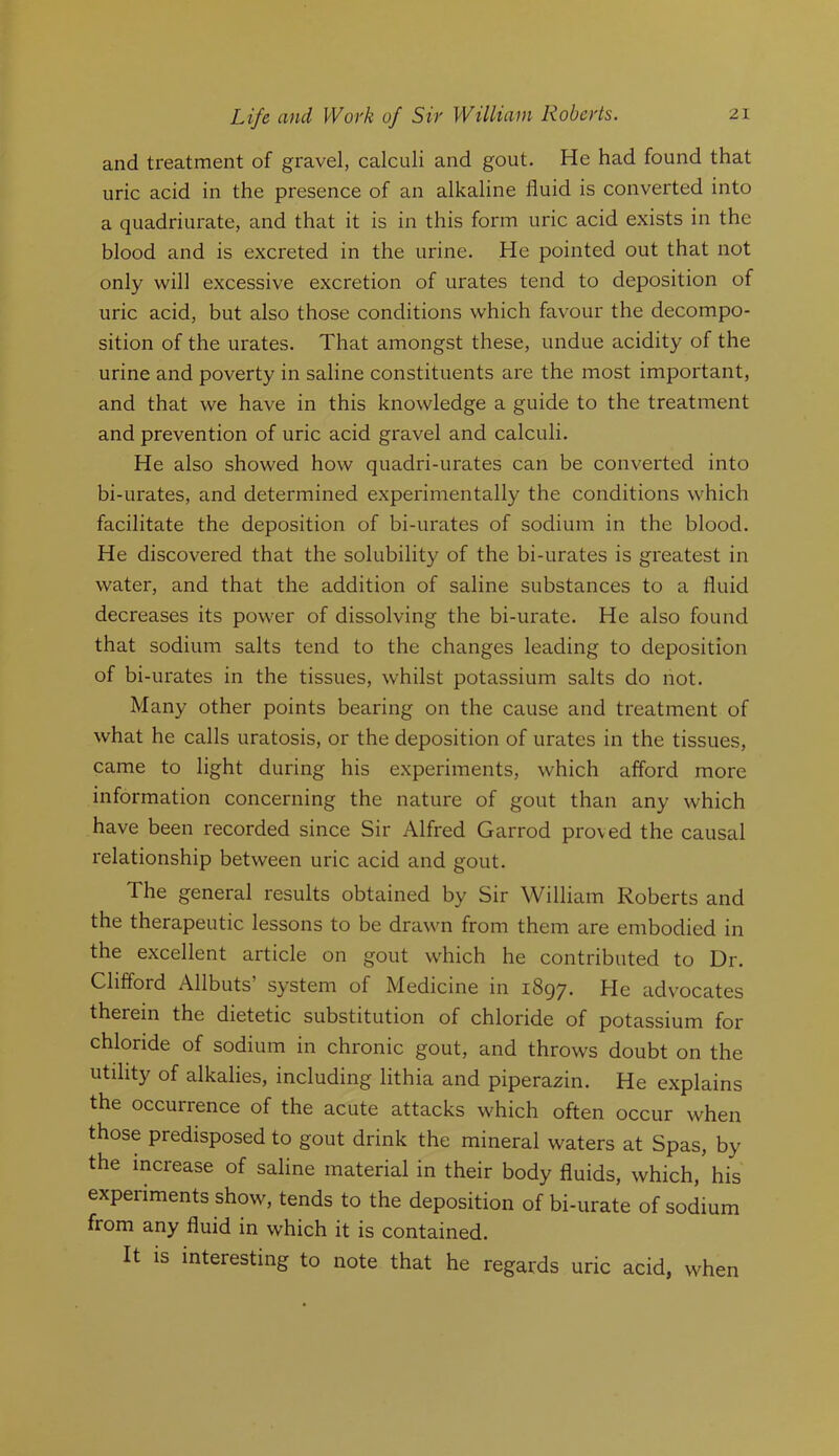 and treatment of gravel, calculi and gout. He had found that uric acid in the presence of an alkaline fluid is converted into a quadriurate, and that it is in this form uric acid exists in the blood and is excreted in the urine. He pointed out that not only will excessive excretion of urates tend to deposition of uric acid, but also those conditions which favour the decompo- sition of the urates. That amongst these, undue acidity of the urine and poverty in saline constituents are the most important, and that we have in this knowledge a guide to the treatment and prevention of uric acid gravel and calculi. He also showed how quadri-urates can be converted into bi-urates, and determined experimentally the conditions which facilitate the deposition of bi-urates of sodium in the blood. He discovered that the solubility of the bi-urates is greatest in water, and that the addition of saline substances to a fluid decreases its power of dissolving the bi-urate. He also found that sodium salts tend to the changes leading to deposition of bi-urates in the tissues, whilst potassium salts do not. Many other points bearing on the cause and treatment of what he calls uratosis, or the deposition of urates in the tissues, came to light during his experiments, which afford more information concerning the nature of gout than any which have been recorded since Sir Alfred Garrod proved the causal relationship between uric acid and gout. The general results obtained by Sir William Roberts and the therapeutic lessons to be drawn from them are embodied in the excellent article on gout which he contributed to Dr. Clifford Allbuts system of Medicine in iSqy. He advocates therein the dietetic substitution of chloride of potassium for chloride of sodium in chronic gout, and throws doubt on the utility of alkalies, including lithia and piperazin. He explains the occurrence of the acute attacks which often occur when those predisposed to gout drink the mineral waters at Spas, by the increase of saline material in their body fluids, which, his experiments show, tends to the deposition of bi-urate of sodium from any fluid in which it is contained. It is interesting to note that he regards uric acid, when