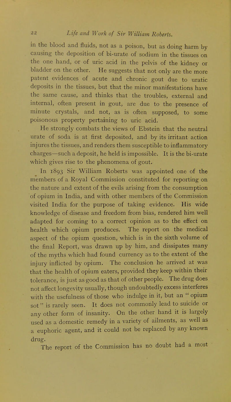 in the blood and fluids, not as a poison, but as doing harm by causing the deposition of bi-urate of sodium in the tissues on the one hand, or of uric acid in the pelvis of the kidney or bladder on the other. He suggests that not only are the more patent evidences of acute and chronic gout due to uratic deposits in the tissues, but that the minor manifestations have the same cause, and thinks that the troubles, external and internal, often present in gout, are due to the presence of minute crystals, and not, as is often supposed, to some poisonous property pertaining to uric acid. He strongly combats the views of Ebstein that the neutral urate of soda is at first deposited, and by its irritant action injures the tissues, and renders them susceptible to inflammatory charges—such a deposit, he held is impossible. It is the bi-urate which gives rise to the phenomena of gout. In 1893 Sir William Roberts was appointed one of the members of a Royal Commission constituted for reporting on the nature and extent of the evils arising from the consumption of opium in India, and with other members of the Commission visited India for the purpose of taking evidence. His wide knowledge of disease and freedom from bias, rendered him well adapted for coming to a correct opinion as to the effect on health which opium produces. The report on the medical aspect of the opium question, which is in the sixth volume of the final Report, was drawn up by him, and dissipates many of the myths which had found currency as to the extent of the injury inflicted by opium. The conclusion he arrived at was that the health of opium eaters, provided they keep within their tolerance, is just as good as that of other people. The drug does not affect longevity usually, though undoubtedly excess interferes with the usefulness of those who indulge in it, but an “ opium sot ” is rarely seen. It does not commonly lead to suicide or any other form of insanity. On the other hand it is largely used as a domestic remedy in a variety of ailments, as well as a euphoric agent, and it could not be replaced by any known drug. The report of the Commission has no doubt had a most