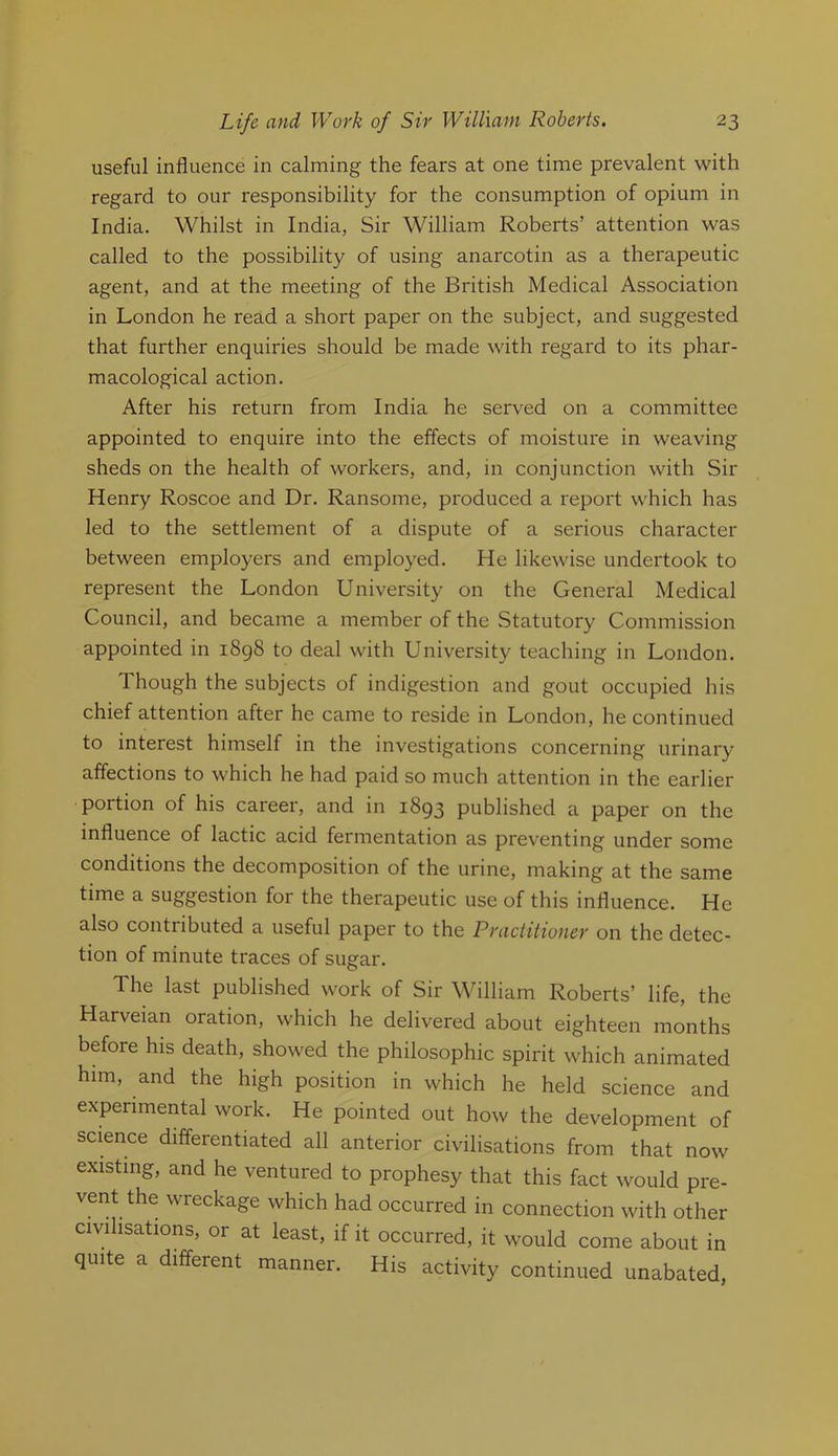 useful influence in calming the fears at one time prevalent with regard to our responsibility for the consumption of opium in India. Whilst in India, Sir William Roberts’ attention was called to the possibility of using anarcotin as a therapeutic agent, and at the meeting of the British Medical Association in London he read a short paper on the subject, and suggested that further enquiries should be made with regard to its phar- macological action. After his return from India he served on a committee appointed to enquire into the effects of moisture in weaving sheds on the health of workers, and, in conjunction with Sir Henry Roscoe and Dr. Ransome, produced a report which has led to the settlement of a dispute of a serious character between employers and employed. He likewise undertook to represent the London University on the General Medical Council, and became a member of the Statutory Commission appointed in i8g8 to deal with University teaching in London. Though the subjects of indigestion and gout occupied his chief attention after he came to reside in London, he continued to interest himself in the investigations concerning urinary affections to which he had paid so much attention in the earlier portion of his career, and in 1893 published a paper on the influence of lactic acid fermentation as preventing under some conditions the decomposition of the urine, making at the same time a suggestion for the therapeutic use of this influence. He also contributed a useful paper to the Practitioner on the detec- tion of minute traces of sugar. The last published work of Sir William Roberts’ life, the Harveian oration, which he delivered about eighteen months before his death, showed the philosophic spirit which animated him, and the high position in which he held science and experimental work. He pointed out how the development of science differentiated all anterior civilisations from that now existing, and he ventured to prophesy that this fact would pre- vent the wreckage which had occurred in connection with other civilisations, or at least, if it occurred, it would come about in quite a different manner. His activity continued unabated,