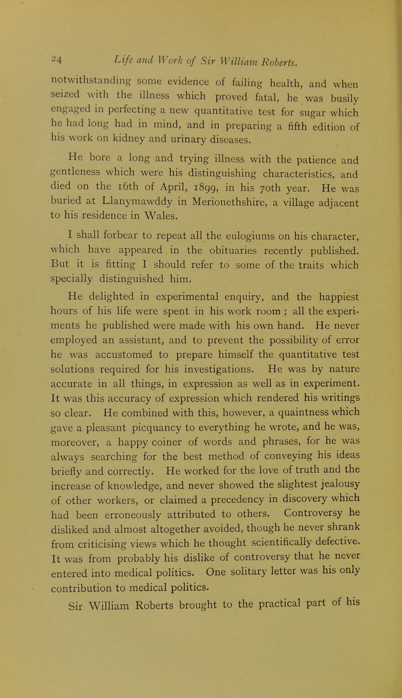 notwithstanding some evidence of failing health, and when seized with the illness which proved fatal, he was busily engaged in perfecting a new quantitative test for sugar w'hich he had long had in mind, and in preparing a fifth edition of his work on kidney and urinary diseases. He bore a long and trying illness with the patience and gentleness which were his distinguishing characteristics, and died on the i6th of April, i8gg, in his 70th year. He was buried at Llanymawddy in Merionethshire, a village adjacent to his residence in Wales. I shall forbear to repeat all the eulogiums on his character, w'hich have appeared in the obituaries recently published. But it is fitting I should refer to some of the traits which specially distinguished him. He delighted in experimental enquiry, and the happiest hours of his life were spent in his work room ; all the experi- ments he published were made with his own hand. He never employed an assistant, and to prevent the possibility of error he w^as accustomed to prepare himself the quantitative test solutions required for his investigations. He was by nature accurate in all things, in expression as well as in experiment. It was this accuracy of expression which rendered his writings so clear. He combined with this, how^ever, a quaintness which gave a pleasant picquancy to everything he wrote, and he was, moreover, a happy coiner of words and phrases, for he was always searching for the best method of conveying his ideas briefly and correctly. He worked for the love of truth and the increase of knowledge, and never showed the slightest jealousy of other workers, or claimed a precedency in discovery which had been erroneously attributed to others. Controversy he disliked and almost altogether avoided, though he never shrank from criticising views which he thought scientifically defective. It was from probably his dislike of controversy that he never entered into medical politics. One solitary letter was his only contribution to medical politics. Sir William Roberts brought to the practical part of his