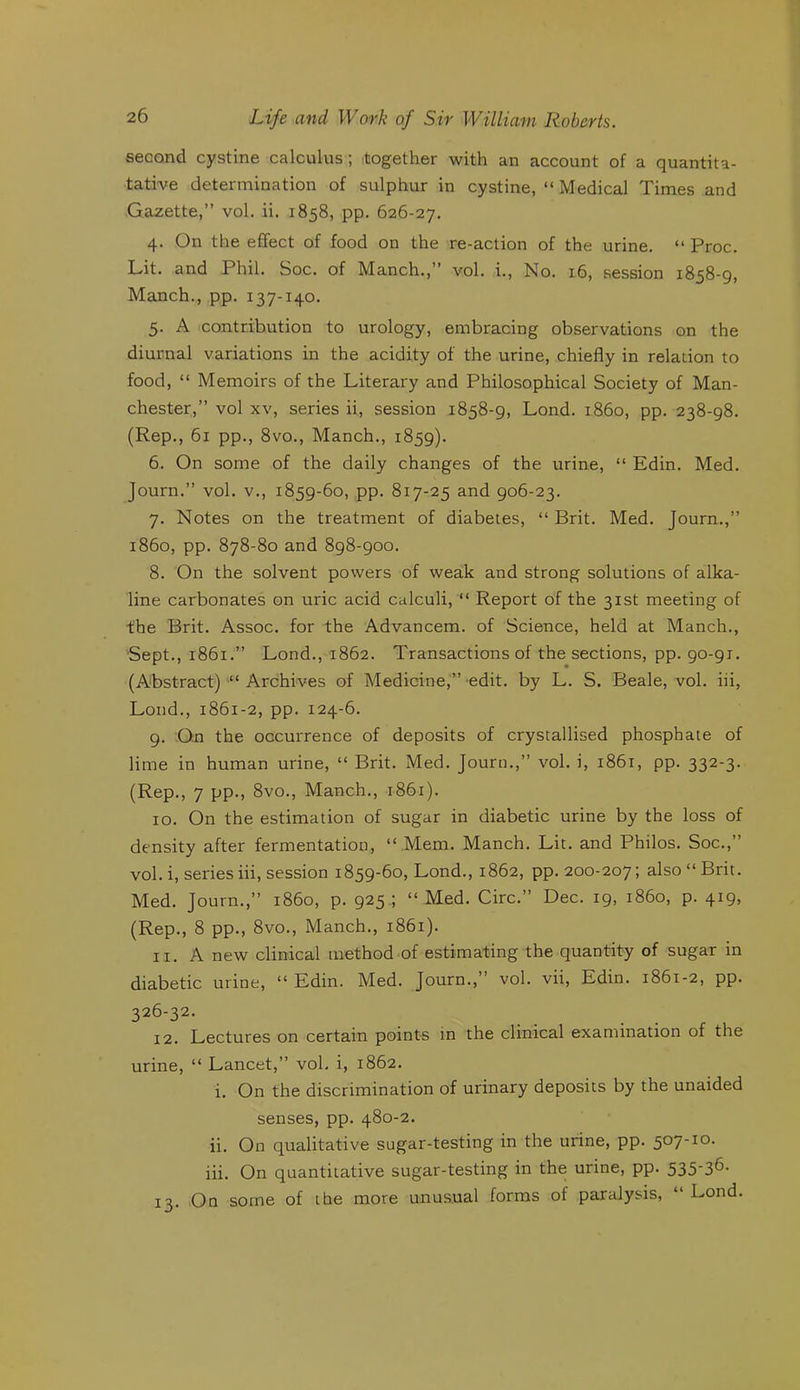 second cystine calculus; together with an account of a quantita- tative determination of sulphur in cystine, “ Medical Times and Gazette,” vol. ii. 1858, pp. 626-27. 4. On the effect of food on the re-action of the urine. “ Proc. Lit. and Phil. Soc. of Manch.,” vol. i.. No. 16, session 1858-9, Manch., pp. 137-140. 5. A contribution to urology, embracing observations on the diurnal variations in the acidity of the urine, chiefly in relation to food, “ Memoirs of the Literary and Philosophical Society of Man- chester,” vol XV, series ii, session 1858-9, Lond. i860, pp. 238-98. (Rep., 61 pp., 8vo., Manch., 1859). 6. On some of the daily changes of the urine, “ Edin. Med. Journ.” vol. v., 1859-60, pp. 817-25 and 906-23. 7. Notes on the treatment of diabetes, “ Brit. Med. Journ.,” i860, pp. 878-80 and 898-900. 8. On the solvent powers of weak and strong solutions of alka- line carbonates on uric acid calculi, “ Report of the 31st meeting of the Brit. Assoc, for the Advancem. of Science, held at Manch., Sept., 1861.” Lond., 1862. Transactions of the sections, pp. 90-91. (Abstract)Archives of Medicine,” -edit, by L. S. Beale, vol. hi, Lond., 1861-2, pp. 124-6. 9. On the occurrence of deposits of crystallised phosphate of lime in human urine, “ Brit. Med. Journ.,” vol. i, 1861, pp. 332-3. (Rep., 7 pp., 8vo., Manch., 1861). 10. On the estimation of sugar in diabetic urine by the loss of density after fermentation, “ Mem. Manch. Lit. and Philos. Soc.,” vol. i, series hi, session 1859-60, Lond., 1862, pp. 200-207; also “Brit. Med. Journ.,” i860, p. 925 ; “ Med. Circ.” Dec. 19, i860, p. 419, (Rep., 8 pp., 8vo., Manch., 1861). 11. A new clinical method of estimating the quantity of sugar in diabetic urine, “ Edin. Med. Journ., vol. vh, Edin. 1861-2, pp. 326-32. 12. Lectures on certain points in the clinical examination of the urine, “ Lancet,” vol. i, 1862. i. On the discrimination of urinary deposits by the unaided senses, pp. 480-2. ii. On qualitative sugar-testing in the urine, pp. 507-10. iii. On quantitative sugar-testing in the urine, pp. 535-36- 13. On some of the more unusual forms of paralysis, “ Lond.