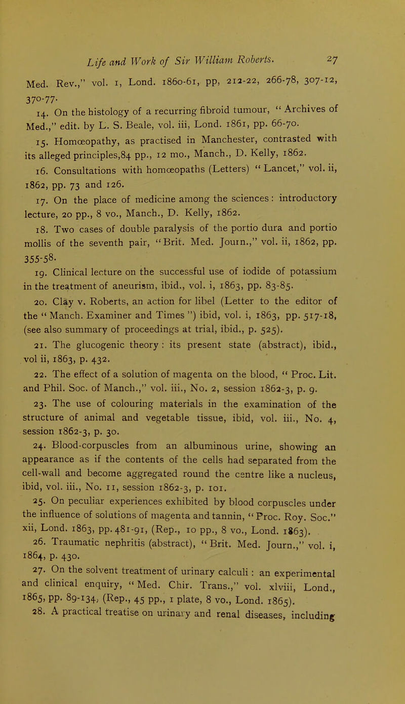 Med. Rev.,” vol. i, Lond. 1860-61, pp, 212-22, 266-78, 307-12, 370-77. 14. On the histology of a recurring fibroid tumour, “ Archives of Med.,” edit, by L. S. Beale, vol. iii, Lond. 1861, pp. 66-70. 15. Homoeopathy, as practised in Manchester, contrasted with its alleged principles,84 pp., 12 mo., Manch., D. Kelly, 1862. 16. Consultations with homoeopaths (Letters) “ Lancet, vol. ii, 1862, pp. 73 and 126. 17. On the place of medicine among the sciences: introductory lecture, 20 pp., 8 vo., Manch., D. Kelly, 1862. 18. Two cases of double paralysis of the portio dura and portio mollis of the seventh pair, “Brit. Med. Journ.,” vol. ii, 1862, pp. 355-58. ig. Clinical lecture on the successful use of iodide of potassium in the treatment of aneurism, ibid., vol. i, 1863, pp. 83-85. 20. Clay V. Roberts, an action for libel (Letter to the editor of the “ Manch. Examiner and Times ”) ibid, vol. i, 1863, pp. 517-18, (see also summary of proceedings at trial, ibid., p. 525). 21. The glucogenic theory : its present state (abstract), ibid., vol ii, 1863, p. 432. 22. The effect of a solution of magenta on the blood, “ Proc. Lit. and Phil. Soc. of Manch.,” vol. iii.. No. 2, session 1862-3, p. g. 23. The use of colouring materials in the examination of the structure of animal and vegetable tissue, ibid, vol. iii.. No. 4, session 1862-3, p. 30. 24. Blood-corpuscles from an albuminous urine, showing an appearance as if the contents of the cells had separated from the cell-wall and become aggregated round the centre like a nucleus, ibid, vol. iii.. No. ii, session 1862-3, P. loi. 25. On peculiar experiences exhibited by blood corpuscles under the influence of solutions of magenta and tannin, “Proc. Roy. Soc.” xii, Lond. 1863, pp.48i-gi, (Rep., 10 pp., 8 vo., Lond. 1863). 26. Traumatic nephritis (abstract), “ Brit. Med. Journ.,” vol. i, 1864, p. 430. 27. On the solvent treatment of urinary calculi: an experimental and clinical enquiry, “Med. Chir. Trans.,” vol. xlviii, Lond., 1865, pp. 8g-i34, (Rep., 45 pp,, 1 plate, 8 vo., Lond. 1865). 28. A practical treatise on urinary and renal diseases, including