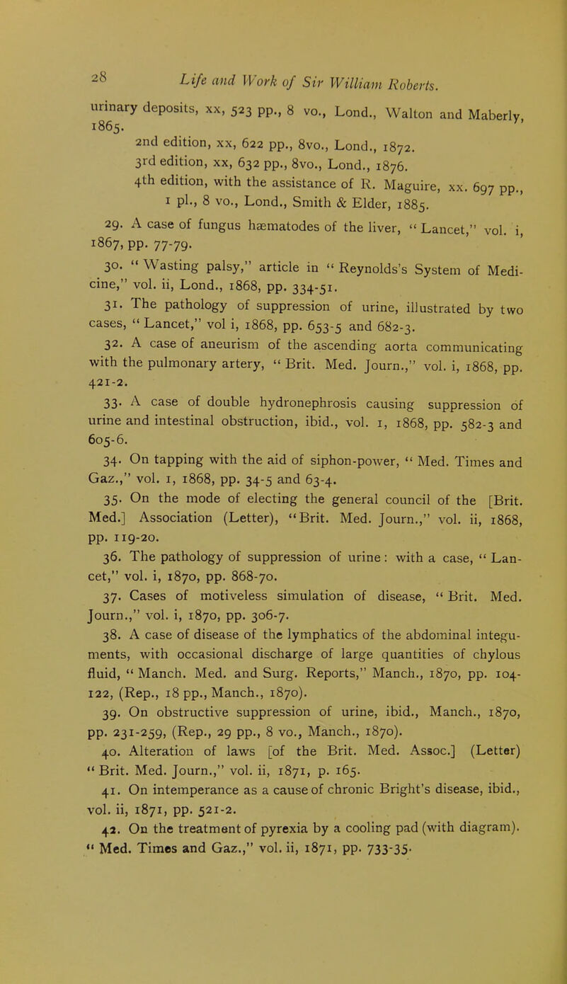 urinary deposits, xx, 523 pp., 8 vo., Lond., Walton and Maberlv 1865. 2nd edition, xx, 622 pp., 8vo., Lond., 1872. 3rd edition, xx, 632 pp., 8vo., Lond., 1876. 4th edition, with the assistance of R. Maguire, xx. 697 pp., I pi., 8 VO., Lond., Smith & Elder, 1885. 29. A case of fungus haematodes of the liver, “ Lancet,” vol. i, 1867, pp. 77-79. 30. “ Wasting palsy,” article in “ Reynolds’s System of Medi- cine,” vol. ii, Lond., 1868, pp. 334-51. 31. The pathology of suppression of urine, illustrated by two cases, “ Lancet,” vol i, 1868, pp. 653-5 and 682-3. 32. A case of aneurism of the ascending aorta communicating with the pulmonary artery, “ Brit. Med. Journ.,” vol. i, 1868, pp. 421-2. 33. A case of double hydronephrosis causing suppression of urine and intestinal obstruction, ibid., vol. i, 1868, pp. 582-3 and 605-6. 34. On tapping with the aid of siphon-power, “ Med. Times and Gaz.,” vol. I, 1868, pp. 34-5 and 63-4. 35. On the mode of electing the general council of the [Brit. Med.] Association (Letter), “Brit. Med. Journ.,” vol. ii, 1868, pp. 119-20. 36. The pathology of suppression of urine: with a case, “ Lan- cet,” vol. i, 1870, pp. 868-70. 37. Cases of motiveless simulation of disease, “ Brit. Med. Journ.,” vol. i, 1870, pp. 306-7. 38. A case of disease of the lymphatics of the abdominal integu- ments, with occasional discharge of large quantities of chylous fluid, “ Manch. Med. and Surg. Reports,” Manch., 1870, pp. 104- 122, (Rep., 18 pp., Manch., 1870). 39. On obstructive suppression of urine, ibid., Manch., 1870, pp. 231-259, (Rep., 29 pp., 8 VO., Manch., 1870). 40. Alteration of laws [of the Brit. Med. Assoc.] (Letter) “Brit. Med. Journ.,” vol. ii, 1871, p. 165. 41. On intemperance as a cause of chronic Bright’s disease, ibid., vol. ii, 1871, pp. 521-2. 42. On the treatment of pyrexia by a cooling pad (with diagram). “ Med. Times and Gaz.,” vol. ii, 1871, pp. 733-35-