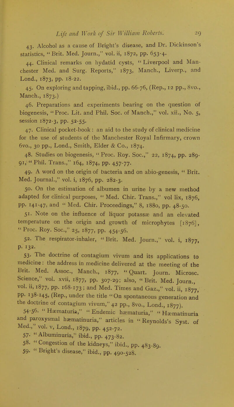 43. Alcohol as a cause of Bright’s disease, and Dr. Dickinson’s statistics, “ Brit. Med. Journ.,” vol. ii, 1872, pp. 653-4. 44. Clinical remarks on hydatid cysts, “ Liverpool and Man- chester Med. and Surg. Reports,” 1873, Manch., Liverp., and Lond., 1873, pp. 18-22. 45. On exploring and tapping, ibid., pp. 66-76, (Rep., 12 pp., 8vo., Manch., 1873.) 46. Preparations and experiments bearing on the question of biogenesis, “Proc. Lit. and Phil. Soc. of Manch.,” vol. xii.. No. 5, session 1872-3, pp. 52-55. 47. Clinical pocket-book : an aid to the study of clinical medicine for the use of students of the Manchester Royal Infirmary, crown 6vo., 30 pp., Lond., Smith, Elder & Co., 1874. 48. Studies on biogenesis, “ Proc. Roy. Soc.,” 22, 1874, PP* 289- 91, “ Phil. Trans.,” 164, 1874, PP* 457'77* 49. A word on the origin of bacteria and on abio-genesis, “ Brit. Med. Journal.,” vol. i, 1876, pp. 282-3. 50. On the estimation of albumen in urine by a new method adapted for clinical purposes, “ Med. Chir. Trans.,” vol lix, 1876, pp. 141-47, and “ Med. Chir. Proceedings,” 8, 1880, pp. 48-50. 51. Note on the influence of liquor potassaD and an elevated temperature on the origin and growth of microphytes [1876], “ Proc. Roy. Soc.,” 25, 1877, PP* 454-56. 52. The respirator-inhaler, “Brit. Med. Journ.,” vol. i, 1877, p. 132. 53* The doctrine of contagium vivum and its applications to medicine: the address in medicine delivered at the meeting of the Brit. Med. Assoc., Manch., 1877, “Quart. Journ. Microsc. Science,” vol. xvii, 1877, pp. 307-29; also, “Brit. Med. Journ., vol. ii, 1877, pp. 168-173; and Med. Times and Gaz.,” vol. ii, 1877, pp. 138-145, (Rep., under the title “On spontaneous generation and the doctrine of contagium vivum,” 42 pp., 8vo., Lond., 1877). 54-56. “ Haematuria,” “ Endemic hajmaturia,” “ Hamatinuria and paroxysmal haematinuria,” articles in “ Reynolds’s Syst. of Med., vol. V, Lond., 1879, pp. 452-72. 57. “ Albuminuria,” ibid., pp. 473-82. 58. “ Congestion of the kidneys,” ibid., pp, 483-89. 59* “ Bright’s disease,” ibid., pp. 490-528,
