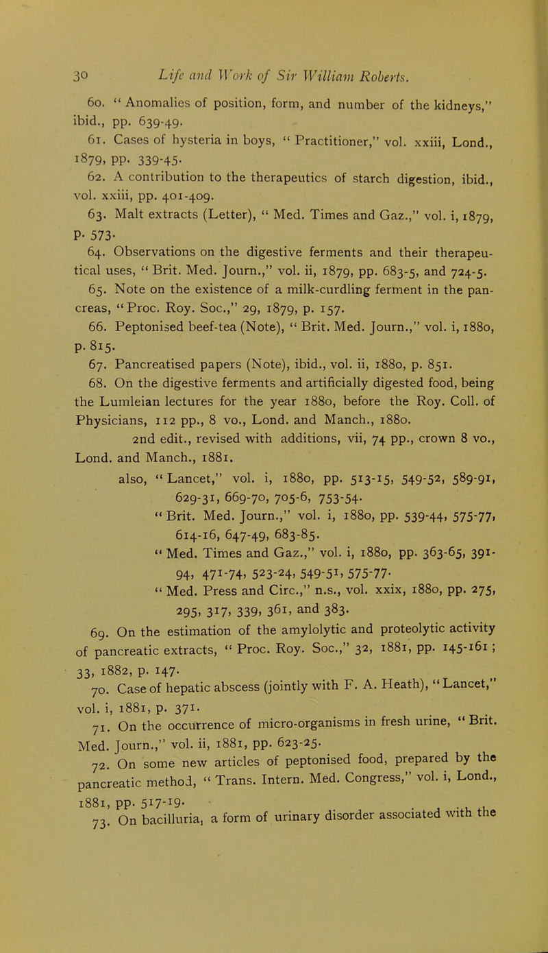 60. “ Anomalies of position, form, and number of the kidneys, ibid., pp. 639-49. 61. Cases of hysteria in boys, “ Practitioner, vol. xxiii, Lond., 1879, pp. 339-45- 62. A contribution to the therapeutics of starch digestion, ibid., vol. xxiii, pp. 401-409. 63. Malt extracts (Letter), “ Med. Times and Gaz., vol. i, 1879, P. 573- 64. Observations on the digestive ferments and their therapeu- tical uses, “ Brit. Med. Journ.,” vol. ii, 1879, pp. 683-5, 724-5. 65. Note on the existence of a milk-curdling ferment in the pan- creas, “Proc. Roy. Soc., 29, 1879, p. 157. 66. Peptonised beef-tea (Note), “ Brit. Med. Journ., vol. i, 1880, p. 815. 67. Pancreatised papers (Note), ibid., vol. ii, 1880, p. 851. 68. On the digestive ferments and artificially digested food, being the Lumleian lectures for the year 1880, before the Roy. Coll, of Physicians, 112 pp., 8 vo., Lond. and Manch., 1880. 2nd edit., revised with additions, vii, 74 pp., crown 8 vo., Lond. and Manch., 1881. also, “Lancet, vol. i, 1880, pp. 513-15, 549-52, 589-91, 629-31, 669-70, 705-6, 753-54- “ Brit. Med. Journ., vol. i, 1880, pp. 539-44, 575-77, 614-16, 647-49, 683-85. “ Med. Times and Gaz., vol. i, 1880, pp. 363-65, 391- 94, 471-74, 523-24, 549-51, 575-77- “ Med. Press and Circ., n.s., vol. xxix, 1880, pp. 275, 295, 317, 339, 361, and 383. 69. On the estimation of the amylolytic and proteolytic activity of pancreatic extracts, “ Proc. Roy. Soc., 32, 1881, pp. 145-161; 33, 1882, p. 147. 70. Case of hepatic abscess (jointly with F. A. Heath), “Lancet, vol. i, 1881, p. 371- 71. On the occurrence of micro-organisms in fresh urine, “Brit. Med. Journ.,’’ vol. ii, 1881, pp. 623-25. 72. On some new articles of peptonised food, prepared by the pancreatic method, “ Trans. Intern. Med. Congress,” vol. i, Lond., 1881, pp. 517-19- . ^ . . . 73. On bacilluria, a form of urinary disorder associated with the