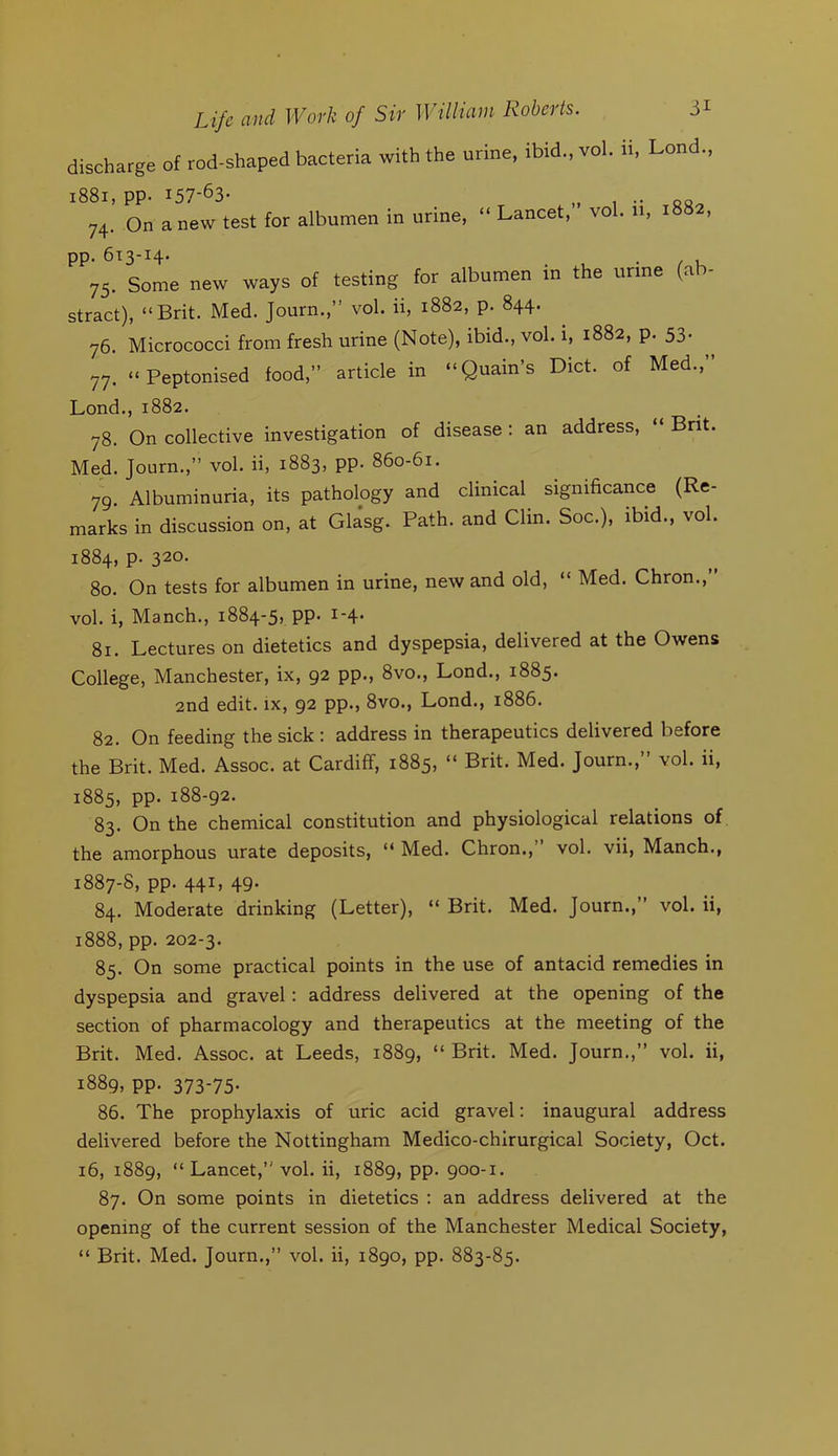 discharge of rod-shaped bacteria with the urine, ibid., vol. n Lond., i88i, pp. 157-63- 74. On a new test for albumen in urine. “ Lancet,” vol. ii, 1882, t-'r* I • /I 75. Some new ways of testing for albumen in the urine (ab- stract), “Brit. Med. Journ.,” vol. ii, 1882, p. 844. 76. Micrococci from fresh urine (Note), ibid., vol. i, 1882, p. 53. 77. “Peptonised food,” article in “Quain’s Diet, of Med.,” Lond., 1882. 78. On collective investigation of disease ; an address, “ Bnt. Med. Journ.,” vol. ii, 1883, pp. 860-61. 79. Albuminuria, its pathology and clinical significance (Re- marks in discussion on, at Glasg. Path, and Clin. Soc.), ibid., vol. 1884, p. 320. 80. On tests for albumen in urine, new and old, “ Med. Chron., vol. i, Manch., 1884-5} PP- i‘4- 81. Lectures on dietetics and dyspepsia, delivered at the Owens College, Manchester, ix, 92 pp., 8vo., Lond., 1885. 2nd edit, ix, 92 pp., 8vo., Lond., 1886. 82. On feeding the sick : address in therapeutics delivered before the Brit. Med. Assoc, at Cardiff, 1885, “ Brit. Med. Journ.,” vol. ii, 1885, pp. 188-92. 83. On the chemical constitution and physiological relations of the amorphous urate deposits, “ Med. Chron.,” vol. vii, Manch., 1887-8, pp. 441, 49- 84. Moderate drinking (Letter), “ Brit. Med. Journ.,” vol. ii, 1888, pp. 202-3. 85. On some practical points in the use of antacid remedies in dyspepsia and gravel: address delivered at the opening of the section of pharmacology and therapeutics at the meeting of the Brit. Med. Assoc, at Leeds, 1889, “ Brit. Med. Journ.,” vol. ii, 1889, pp. 373-75- 86. The prophylaxis of uric acid gravel: inaugural address delivered before the Nottingham Medico-chirurgical Society, Oct. 16, 1889, “ Lancet,” vol. ii, 1889, PP- 900-1. 87. On some points in dietetics : an address delivered at the opening of the current session of the Manchester Medical Society, “ Brit. Med. Journ.,” vol. ii, 1890, pp. 883-85.