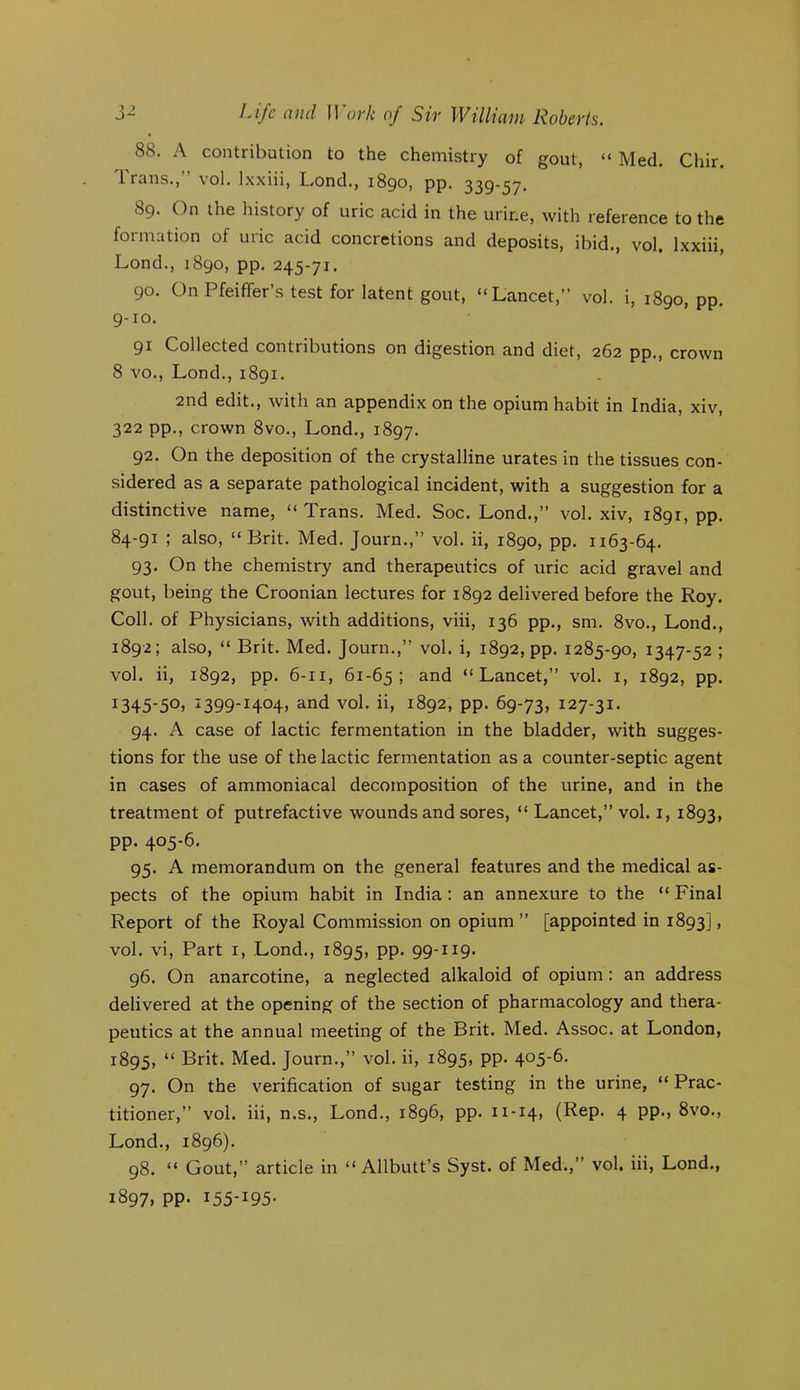 88. A contribution to the chemistry of gout, “ Med, Chir. Trans.,” vol. Ixxiii, Lond., 1890, pp. 339-57. 89. On the history of uric acid in the urine, with reference to the formation of uric acid concretions and deposits, ibid., vol. Ixxiii, Lond., 1890, pp. 245-71. 90. On Pfeiflfer’s test for latent gout, “Lancet,” vol. i, 1890, pp. 9-10. 91 Collected contributions on digestion and diet, 262 pp., crown 8 VO., Lond., 1891, 2nd edit., Avith an appendix on the opium habit in India, xiv, 322 pp., crown 8vo., Lond., 1897. 92. On the deposition of the crystalline urates in the tissues con- sidered as a separate pathological incident, with a suggestion for a distinctive name, “ Trans. Med. Soc. Lond.,” vol. xiv, 1891, pp. 84-91 ; also, “Brit. Med. Journ.,” vol. ii, 1890, pp. 1163-64. 93. On the chemistry and therapeutics of uric acid gravel and gout, being the Croonian lectures for 1892 delivered before the Roy. Coll, of Physicians, with additions, viii, 136 pp., sm. 8vo., Lond., 1892; also, “ Brit. Med. Journ.,” vol. i, 1892, pp. 1285-90, 1347-52 ; vol. ii, 1892, pp. 6-11, 61-65; and “Lancet,” vol. i, 1892, pp. 1345-50. ^399-1404. and vol. ii, 1892, pp. 69-73, i27-3i* 94. A case of lactic fermentation in the bladder, Avith sugges- tions for the use of the lactic fermentation as a counter-septic agent in cases of ammoniacal decomposition of the urine, and in the treatment of putrefactive Avounds and sores, “ Lancet,” vol. i, 1893, pp. 405-6. 95. A memorandum on the general features and the medical as- pects of the opium habit in India : an annexure to the “ Final Report of the Royal Commission on opium” [appointed in 1893], vol. vi. Part i, Lond., 1895, PP- 99-I2C9* 96. On anarcotine, a neglected alkaloid of opium: an address delivered at the opening of the section of pharmacology and thera- peutics at the annual meeting of the Brit. Med. Assoc, at London, 1895, “ Brit. Med. Journ.,” vol. ii, 1895, PP* 4°5’^- 97. On the verification of sugar testing in the urine, “ Prac- titioner,” vol. iii, n.s., Lond., 1896, pp. n-14, (Rep. 4 pp., 8\'0., Lond., 1896). 98. “ Gout,” article in “Allbutt’s Syst. of Med.,” vol. iii, Lond., 1897, pp. I55-I95-