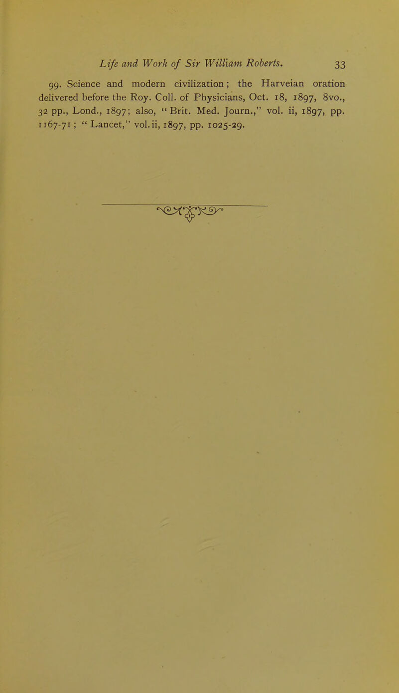 gg. Science and modern civilization; the Harveian oration delivered before the Roy. Coll, of Physicians, Oct. i8, 1897, 8vo., 32 pp., Lond., 1897; ^Iso, “Brit. Med. Journ.,” vol. ii, 1897, PP*