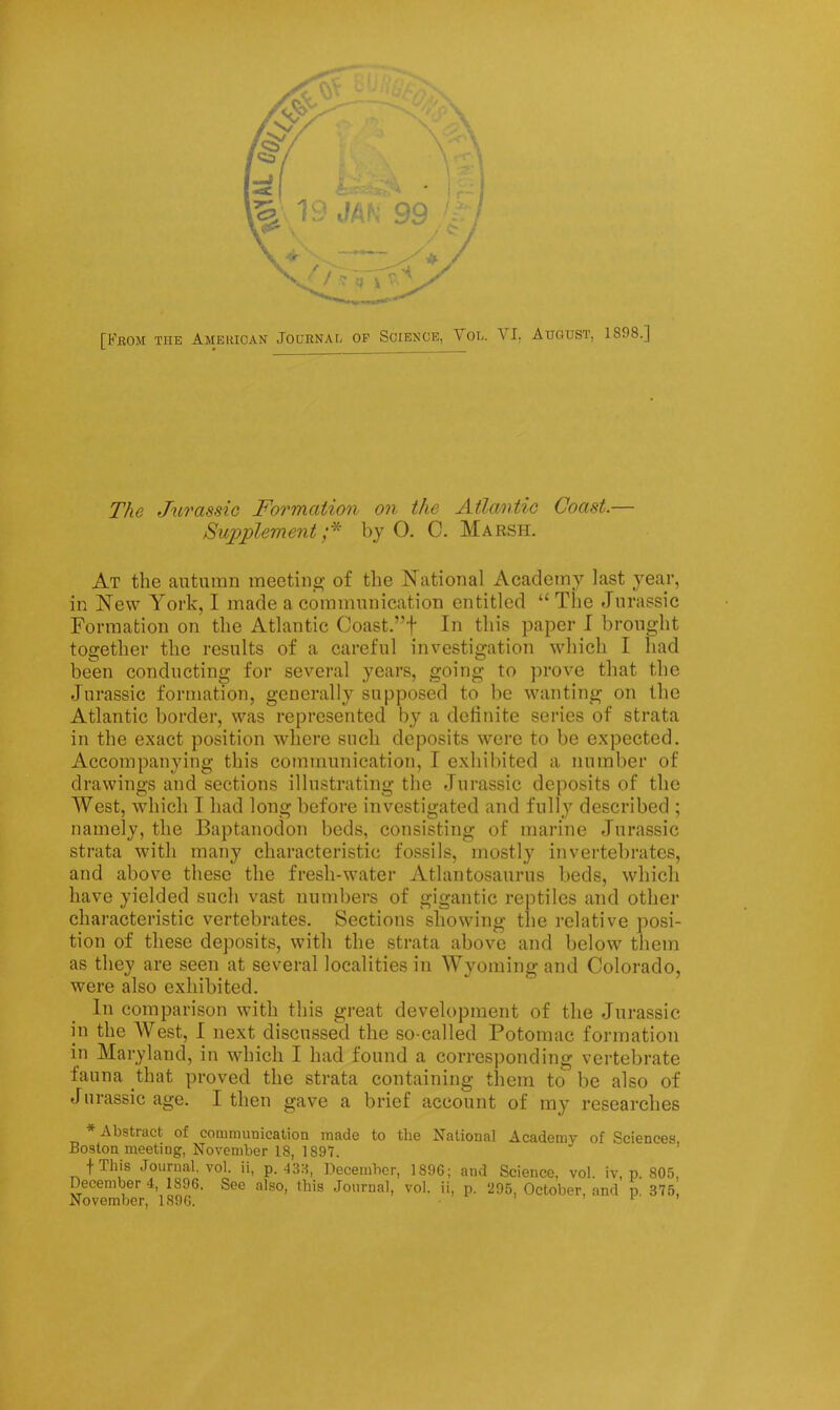 The Jurassic Fo7'mation 07i the Atlaoitic Coast.— Supplement;'^' by O. C. Marsh. At the autumn meetine; of the National Academy last year, in New York, I made a communication entitled “ The Jurassic Formation on the Atlantic Coast.”f In this paper I brought together the results of a careful investigation which I had been conducting for several years, going to prove that the Jurassic formation, generally supposed to be wanting on the Atlantic border, was represented by a dehnite series of strata in the exact position where such deposits were to be expected. Accompanying this communication, I exhibited a number of drawings and sections illustrating the Jurassic deposits of the West, which T had long before investigated and fully described ; namely, the Baptanoclon beds, consisting of marine Jurassic strata with many characteristic fossils, mostly invertebrates, and above these the fresh-water Atlantosaurus beds, which have yielded such vast numbers of gigantic reptiles and other characteristic vertebrates. Sections showing the relative posi- tion of these deposits, with the strata above and below them as they are seen at several localities in Wyoming and Colorado, were also exhibited. In comparison with this great development of the Jurassic in the West, I next discussed the so-called Potomac formation in Maryland, in which I had found a corresponding vertebrate fauna that proved the strata containing them to be also of Jurassic age. I then gave a brief account of my researches Abstract of communication made to the National Academy of Sciences, Boston meeting, November 18, 1897. fTh's Journal, vol. ii, p. 438, December, 1896; and Science, vol. iv, p. 805, December 4 1896. See also, this Journal, vol. ii, p. 295, October, and p. 375,