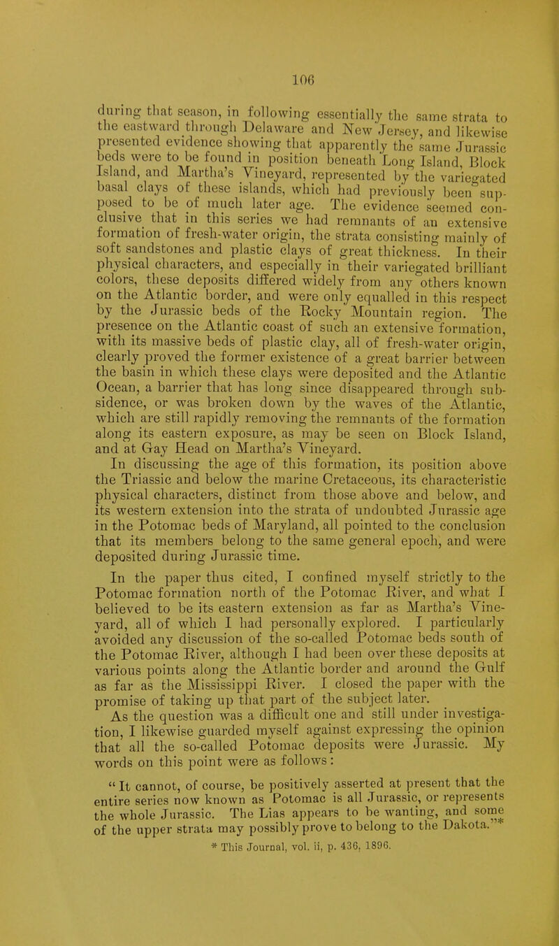 during that season, in following essentially the same strata to the east waixUh rough Delaware and New'Jersey, and likewise presented evidence showing that apparently the same Jurassic beds were to be found in position beneath Long Island, Block island, and JVLaithas V^ineyard, represented by tlie variegated basal clays of these islands, which had previously been sui)- posed to be of much later age. The evidence seemed con- clusive that in this series we had remnants of an extensive formation of fresh-water origin, the strata consisting mainly of soft sandstones and plastic clays of great thickness. In their physical characters, and especially in their variegated brilliant colors, these deposits differed widely from any others known on the Atlantic border, and were only equalled in this respect by the Jurassic beds of the Eocky Mountain region. The presence on the Atlantic coast of such an extensive formation, with its massive beds of plastic clay, all of fresh-water origin, clearly proved the former existence of a great barrier between the basin in which these clays were deposited and the Atlantic Ocean, a barrier that has long since disappeared through sub- sidence, or was broken down by the waves of the Atlantic, which are still rapidly removing the remnants of the formation along its eastern exposure, as may be seen on Block Island, and at Gay Head on Martha’s Yineyard. In discussing the age of this formation, its position above the Triassic and below the marine Cretaceous, its characteristic physical characters, distinct from those above and below, and its western extension into the strata of undoubted Jurassic age in the Potomac beds of Maryland, all pointed to the conclusion that its members belong to the same general epoch, and were deposited during Jurassic time. In the paper thus cited, I confined myself strictly to the Potomac formation north of the Potomac Eiver, and what I believed to be its eastern extension as far as Martha’s Yine- yard, all of which I had personally explored. I particularly avoided any discussion of the so-called Potomac beds south of the Potomac Eiver, although I had been over these deposits at various points along the Atlantic border and around the Gulf as far as the Mississippi Eiver. I closed the paper with the promise of taking up that jDart of the subject later. As the question was a difficult one and still under investiga- tion, I likewise guarded myself against expressing the opinion that all the so-called Potomac deposits were Jurassic. My words on this point were as follows: “ It cannot, of course, be positively asserted at present that the entire series now known as Potomac is all Jurassic, or represents the whole Jurassic. The Lias appears to be wanting, and some of the upper strata may possibly prove to belong to the Dakota. * This Journal, vol. ii, p. 436. 1896.