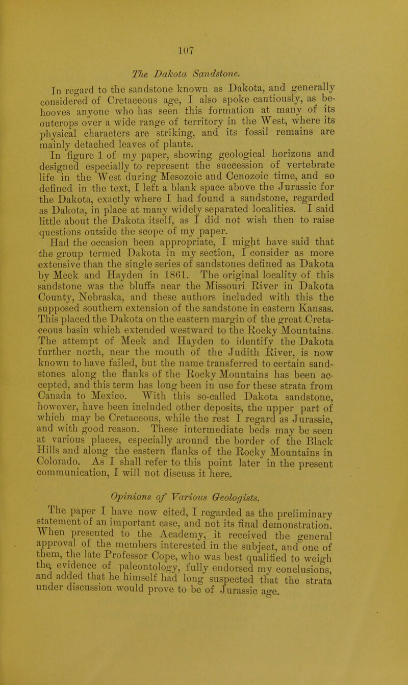 1U7 The Dakota Sandstone. In regard to the sandstone known as Dakota, ajid generally considered of Cretaceous age, I also spoke cautiously, as be- hooves anyone who has seen this formation at many of its outcrops over a wide range of territory in the West, where its physical characters are striking, and its fossil remains are mainly detached leaves of plants. In figure 1 of my paper, showing geological horizons and designed especially to represent the succession of vertebrate life in the West during Mesozoic and Cenozoic time, and so defined in the text, I left a blank space above the Jurassic for the Dakota, exactly where I had found a sandstone, regarded as Dakota, in place at many widely separated localities. I said little about the Dakota itself, as I did not wish then to raise questions outside the scope of my paper. Had the occasion been appropriate, I might have said that the group termed Dakota in my section, I consider as more extensive than the single series of sandstones defined as Dakota by Meek and Hayden in 1861. The original locality of this sandstone was the bluffs near the Missouri River in Dakota County, Nebraska, and these authors included with this the supposed southern extension of the sandstone in eastern Kansas. This placed the Dakota on the eastern margin of the great .Creta- ceous basin which extended westward to the Rocky Mountains. The attempt of Meek and Hayden to identify the Dakota further north, near the mouth of the Judith River, is now known to have failed, but the name transferred to certain sand- stones along the flanks of the Rocky Mountains has been ac- cepted, and this term has long been in use for these strata from Canada to Mexico. With this so-called Dakota sandstone, however, have been included other deposits, the upper part of which may be Cretaceous, while the rest I regard as Jurassic, and with good reason. These intermediate beds may be seen at various places, especially around the border of the Black Hills and along the eastern flanks of the Rocky Mountains in Colorado. As I shall refer to this point later in the present communication, I will not discuss it here. Opinions of Various Geologists. The paper I have now cited, I regarded as the preliminary statement of an important case, and not its final demonstration. When presented to the Academy, it received the general approval of the members interested in the subject, and one of them, the late Professor Cope, who was best qualified to weigh ^ paleontology, fully endorsed my conclusions, and added that he himself had long suspected that the strata undei discussion would prove to be of Jurassic afe.
