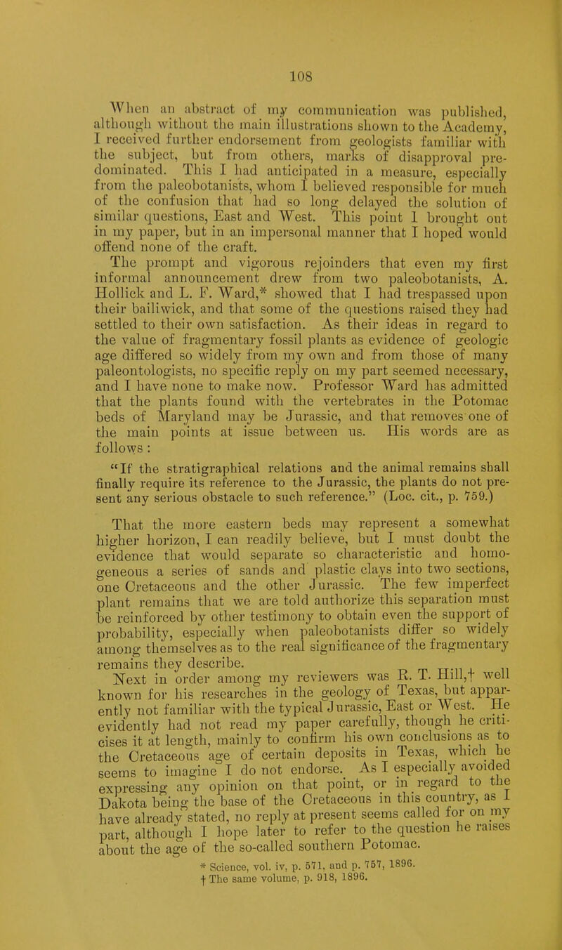 When an abst)‘act of my commnnication was piiblisliod, althongb without the main illustrations shown to the Academy, I received further endorsement from geoloejists familiar with the subject, but from otliers, marks of disapproval pre- dominated. This I had anticipated in a measure, especially from the paleobotanis'ts, whom I believed responsible for much of the confusion that had so long delayed the solution of similar questions, East and West. This point 1 brought out in my paper, but in an impersonal manner that I hoped would offend none of the craft. The prompt and vigorous rejoinders that even my first informal announcement drew from two paleobotanists, A. Hollick and L. F. Ward,* showed that I had trespassed upon their bailiwick, and that some of the questions raised they had settled to their own satisfaction. As their ideas in regard to the value of fragmentary fossil plants as evidence of geologic age differed so widely from my own and from those of many paleontologists, no specific reply on my part seemed necessary, and I have none to make now. Professor Ward has admitted that the plants found with the vertebrates in the Potomac beds of Maryland may be Jurassic, and that removes one of the main points at issue between us. His words are as follows : “If the stratigraphical relations and the animal remains shall finally require its reference to the Jurassic, the plants do not pre- sent any serious obstacle to such reference.” (Loc. cit., p. 759.) That the more eastern beds may represent a somewhat higher horizon, I can readily believe, but I must doubt the evidence that would separate so characteristic and hoino- o-eneous a series of sands and plastic clays into two sections, one Cretaceous and the other Jurassic. The few imperfect plant remains that we are told authorize this separation must be reinforced by other testimony to obtain even the support of probability, especially when paleobotanists differ so widely among themselves as to the real significance of the fragmentary remains they describe. _ Next in order among my reviewers was P. T. riill,f well known for his researches in the geology of Texas, but appar- ently not familiar with the typical Jurassic, East or West. He evidently had not read my paper carefully, though he criti- cises it at length, mainly to confirm his own conclusions as to the Cretaceous age of certain deposits in Texas, which he seems to imagine I do not endorse.^ As I especially avoided expressing any opinion on that point, or in regard to the Dakota being the base of the Cretaceous in this country, as i have already stated, no reply at present seems called for on mj part, although I hope later to refer to the question he raises about the age of the so-called southern Potomac. * Science, vol. iv, p. 571. and p. 7B7, 1896. f The same volume, p. 918, 1896.