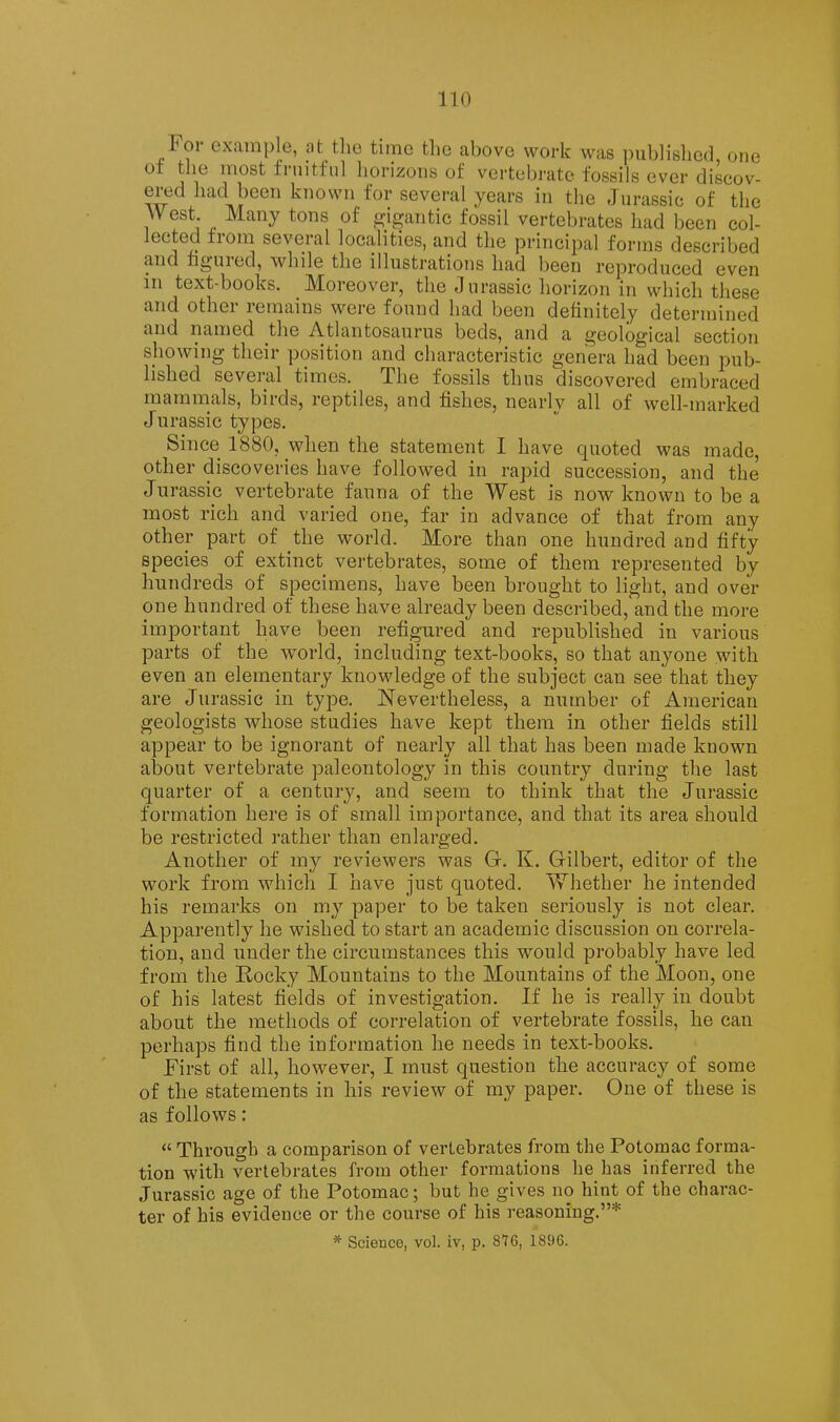 Foi example, at tlie time tlie above work was ])ub]islied one fi’iiitfnl liorizons of vertebrate fossils over discov- ered had been known for several years in the Jurassic of the West. Many tons of gigantic fossil vertebrates had been col- iGctcd iioin SGVGiftl loCcilitics, und tliG principtil forms dGScribGd and hguied, while the illustrations had been reproduced even in text-books. Moreover, the Jurassic horizon in which these and other remains were found had been definitely determined and named the Atlantosaurus beds, and a geological section showing their position and characteristic genera had been pub- lished several times. The fossils thus discovered embraced mammals, birds, reptiles, and fishes, nearly all of well-marked Jurassic types. Since 1880, when the statement I have quoted was made, other discoveries have followed in rapid succession, and the Jurassic vertebrate fauna of the West is now known to be a most rich and varied one, far in advance of that from any other part of the world. More than one hundred and fifty species of extinct vertebrates, some of them represented by hundreds of specimens, have been brought to light, and over one hundred of these have already been described, and the more important have been refigured and republished in various parts of the world, including text-books, so that anyone with even an elementary knowledge of the subject can see that they are Jurassic in type. Nevertheless, a number of American geologists whose studies have kept them in other fields still appear to be ignorant of nearly all that has been made known about vertebrate paleontology in this country during the last quarter of a century, and seem to think that the Jurassic formation here is of small importance, and that its area should be restricted rather than enlarged. Another of my reviewers was G. K. Gilbert, editor of the work from which I have just quoted. Whether he intended his remarks on my paper to be taken seriously is not clear. Apparently he wished to start an academic discussion on correla- tion, and under the circumstances this would probably have led from the E,ocky Mountains to the Mountains of the Moon, one of his latest fields of investigation. If he is really in doubt about the methods of correlation of vertebrate fossils, he can perhaps find the information he needs in text-books. First of all, however, I must question the accuracy of some of the statements in his review of my paper. One of these is as follows: “ Through a comparison of vertebrates from the Potomac forma- tion with vertebrates from other formations he has inferred the Jurassic age of the Potomac; but he gives no hint of the charac- ter of his evidence or the course of his reasoning.”* * Science, vol. iv, p. 876, 1896.