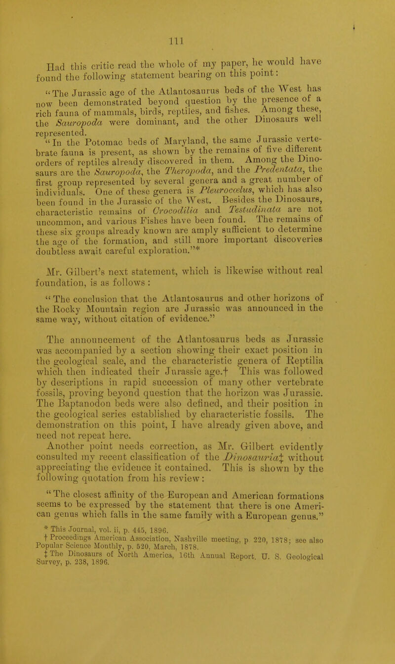 Had this critic read the whole of my paper, he would have found tlie following statement bearing on this point; “The Jurassic age of the Atlantosaurus beds of the West has now been demonstrated beyond question by the presence of a rich fauna of mammals, birds, reptiles, and fishes. Among these, the Sauropoda were dominant, and the other Dinosaurs well r0Dl*GS6n tGQ # “In the Potomac beds of Maryland, the same Jurassic verte- brate fauna is present, as shown by the remains of five different orders of reptiles already discovered in them. Among the Dino- saurs are the Sauropoda^ the Theropoda, and the Predentata^ the first group represented by several genera and a great numbei oi individuals. One of these genera is Pleuroccelus, which has also been found in the Jurassic of the West. Besides the Dinosaurs, characteristic remains ot Oi'ocodilici and Tc8tu.diudtci are not uncommon, and various Fishes have been found. Ihe remains of these six groups already known are amply sufficient to deteimine the age of the formation, and still more important discoveries doubtless await careful exploration.”* Mr. Gilbert’s next statement, which is likewise without real foundation, is as follows : “ The conclusion that the Atlantosaurus and other horizons of the Rocky Mountain region are Jurassic was announced in the same way, without citation of evidence.” The announcement of the Atlantosaurus beds as Jurassic was accompanied by a section showing their exact position in the geological scale, and the characteristic genera of Reptilia which then indicated their Jurassic age.f This was followed by descriptions in rapid succession of many other vertebrate fossils, proving beyond question that the horizon was Jurassic. The Baptanodon beds were also defined, and their position in the geological series established by characteristic fossils. The demonstration on this point, I have already given above, and need not repeat here. Another point needs correction, as Mr. Gilbert evidently consulted my recent classification of the DinosauriaX without appreciating the evidence it contained. This is shown by the following quotation from his review: “ The closest affinity of the European and American formations seems to be expressed by the statement that there is one Ameri- can genus which falls in the same family with a European genus.” * This Journal, vol. ii, p. 445, 1896. f Proceedings American Association, Nashville meeting, p 220, 1878- see also Popular Science Monthly, p. 520, March, 1878. ’ fThe Dinosaurs of North America, IGth Annual Report U. S Geolosical Survey, p. 238, 1896. ^