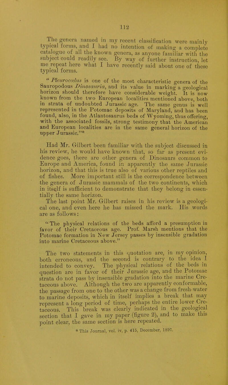 The genera named in my recent classification were mainly typical forms, and I had no intention of making a complete catalogue of all the known genera, as anyone familiar with the subject could readily see. By way of further instruction, let me repeat here what I have recently said about one of these typical forms. PleuTocoslus is one of the most characteristic genera of the Sauiopodous .DvnosciUTici^ and its value in marking a geological horizon should therefore have considerable weight. It is now known from the two European localities mentioned above, both in strata of undoubted Jurassic age. The same genus is well represented in the Potomac deposits of Maryland, and has been found, also, in the Atlantosaurus beds of Wyoming, thus offering, with the associated fossils, strong testimony that the American and European localities are in the same general horizon of the upper Jurassic.”* Had Mr. Gilbert been familiar with the subject discussed in his review, he would have known that, so far as present evi- dence goes, there are other genera of Dinosaurs common to Europe and America, found in apparently the same Jurassic horizon, and that this is true also of various other reptiles and of fishes. More important still is the correspondence between the genera of Jurassic mammals of the two continents, which in itself is sufficient to demonsti’ate that they belong in essen- tially the same horizon. The last point Mr. Gilbert raises in his review is a geologi- cal one, and even here he has missed the mark. His words are as follows: “ The physical relations of the beds afford a presumption in favor of their Cretaceous age. Prof. Marsh mentions that the Potomac formation in New Jersey passes by insensible gradation into marine Cretaceous above.” The two statements in this quotation are, in ray opinion, both erroneous, and the second is contrary to the idea I intended to convey. The physical relations of the beds in question are in favor of their Jurassic age, and the Potomac strata do not pass by insensible gradation into the marine Cre- taceous above. Although the two are apparently conformable, the passage from one to the other was a change from fresh-water to marine deposits, which in itself implies a break that may represent a long period of time, perhaps the entire lower Cre- taceous. This break was clearly indicated in the geological section that I gave in my paper (figure 2), and to make this point clear, the same section is here repeated.