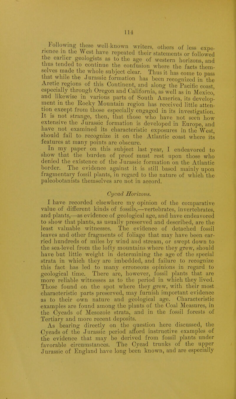 lU following these well known writers, others of less expe- rience in the West have repeated their statements or followed the earlier geologists as to the age of western horizons, and tliiis tended to continue the confusion where the facts them- selves made the whole subject clear. Thus it has come to pass that while the Jurassic formation has been recoi^nized in the Arctic regions of this Continent, and along the Pacific coast, especially through Oregon and California, as well as in Mexico, and likewise in various parts of South America, its develop- ment in the Kocky Mountain region has received little atten- tion except from those esjiecially engaged in its investigation. It is not strange, then, that those who have not seen how extensive the Jurassic formation is developed in Europe, and have not examined its characteristic exposures in the West, should fail to recognize it on the Atlantic coast where its features at many points are obscure. In my paper on this subject last year, I endeavored to show that the burden of proof must rest upon those who denied the existence of the Jurassic formation on the Atlantic border. The evidence against it is still based mainly upon fragmentary fossil plants, in regard to the nature of which the paleobotanists themselves are not in accord. Cycad Horizons. I have recorded elsewhere my opinion of the comparative value of different kinds of fossils,—vertebrates, invertebrates, and plants,—as evidence of geological age, and have endeavored to show that plants, as usually preserved and described, are the least valuable witnesses. The evidence of detached fossil leaves and other fragments of foliage that may have been car- ried hundreds of miles by wind and stream, or swept down to the sea-level from the lofty mountains where they grew, should have but little weight in determining the age of the special strata in which they are imbedded, and failure to recognize this fact has led to many erroneous opinions in regard to geological time. There are, however, fossil plants that are more reliable witnesses as to the period in which they lived. Those found on the spot where they grew, with their most characteristic parts preserved, may furnish important evidence as to their own nature and geological age. Characteristic examples are found among the plants of the Coal Measures, in the Cycads of Mesozoic strata, and in the fossil forests of Tertiary and more recent deposits. As bearing directly on the question here discussed, the Cycads of the Jurassic period afford instructive examples of the evidence that may be derived from fossil plants under favorable circumstances. The Cycad trunks of the upper Jurassic of England have long been known, and are especially