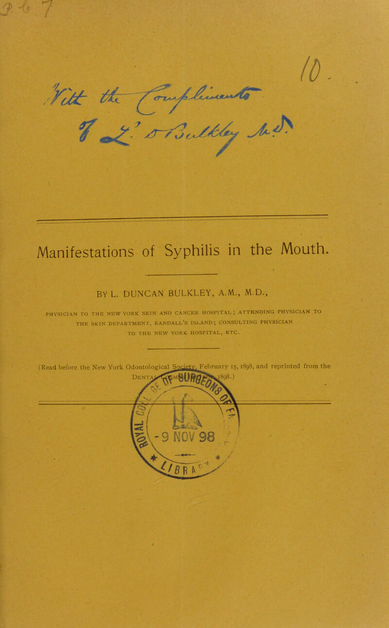 I Manifestations of Syphilis in the Mouth. BY L. DUNCAN BULKLEY, A.M., M.D., PHYSICIAN TO THE NEW YORK SKIN AND CANCER HOSPITAL; ATTENDING PHYSICIAN TO the skin department, randall’s island; consulting physician TO THE NEW YORK HOSPITAL, ETC. /