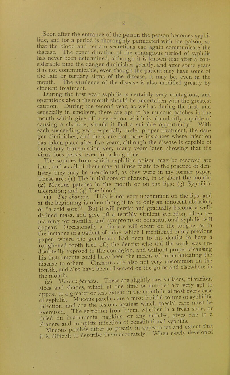 Soon after the entrance of the poison the person becomes syphi- litic, ancl for a period is thoroughly permeated with the poison, so that the blood and certain secretions can again communicate the disease. The exact duration of the contagious period of syphilis has never been determined, although it is known that after a con- siderable time the danger diminishes greatly, and after some years it is not communicable, even though the patient may have some of the late or tertiary signs of the disease, it may be, even in the mouth. The virulence of the disease is also modified greatly by efficient treatment. During the first year syphilis is certainly very contagious, and operations about the mouth should be undertaken with the greatest caution. During the second year, as well as during the first, and especially in smokers, there are apt to be mucous patches in the mouth which give off a secretion which is abundantly capable of causing a chancre, should it find a suitable opportunity. With each succeeding year, especially under proper treatment, the dan- ger diminishes, and there are not many instances where infection has taken place after five years, although the disease is capable of hereditary transmission very many years later, showing that the virus does persist even for a long time. The sources from which syphilitic poison may be received are four, and as all of them may at times relate to the practice of den- tistry they may be mentioned, as they were in my former paper. These are: (i) The initial sore or chancre, in or about the mouth; (2) Mucous patches in the mouth or on the lips; (3) Syphilitic ulceration; and (4) The blood. (1) The chancre. This is not very uncommon on the lips, and at the beginning is often thought to be only an innocent abrasion, or “a cold sore.’’ But it will persist and gradually become a well- defined mass, and give off a terribly virulent secretion, often re- maining for months, and symptoms of constitutional syphilis will appear. Occasionally a chancre will occur on the. tongue, as in the instance of a patient of mine, which I mentioned in my previous paper where the gentleman had been to his dentist to have a roughened tooth filed off; the dentist who did the work was un- doubtedly exposed to the contagion, and without proper cleansing his instruments could have been the means of communicating the disease to others. Chancres are also not very uncommon on the tonsils, and also have been observed on the gums and elsewhere m (2) Mucous patches. These are slightly raw surfaces, of various sizes and shapes, which at one time or another are very apt to appear to a greater or less extent in the mouth in almost every case of syphilis. Mucous patches are a most fruitful source of syphilitic infection, and are the lesions against which special care must ie exercised The secretion from them, whether in a fresh state, or dried on' instruments, napkins, or any articles, gives rise to a chancre and complete infection of constitutional syphilis. Mucous patches differ so greatly in appearance and extent that it is difficult to describe them accurately. When newly developed