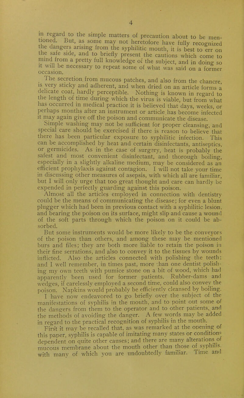 m regard to the simple matters of precaution about to be men- tioned. But, as some may not heretofore have fully recognized the dangers arising from the syphilitic mouth, it is best to err on the safe side, and to briefly present the cautions which come to mind from a pretty full knowledge of the subject, and in doing so it will be necessary to repeat some of what was said on a former occasion. The secretion from mucous patches, and also from the chancre is very sticky and adherent, and when dried on an article forms a delicate coat, hardly perceptible. Nothing is known in regard to the length of time during which the virus is viable, but from what has occurred in medical practice it is believed that days, weeks, or perhaps months after an instrument or article.has become infected it may again give off the poison and communicate the disease. Simple washing may not be sufficient for proper cleansing, and special care should be exercised if there is reason to believe that there has been particular exposure to syphilitic infection. This can be accomplished by heat and certain disinfectants, antiseptics, or germicides. As in the case of surgery, heat is probably the safest and most convenient disinfectant, and thorough boiling, especially in a slightly alkaline medium, may be considered as an efficient prophylaxis against contagion. I will not take your time in discussing other measures of asepsis, with which all are familiar, but I will only urge that too great thought and care can hardly be expended in perfectly guarding against this poison. Almost all the articles employed in connection with dentistry could be the means of communicating the disease; for even a blunt plugger which had been in previous contact with a syphilitic lesion, and bearing the poison on its surface, might slip and cause a wound of the soft parts through which the poison on it could be ab- sorbed. But some instruments would be more likely to be the conveyors of the poison than others, and among these may be mentioned burs and files; they are both more liable to retain the poison in their fine serrations, and also to convey it to the tissues by wounds inflicted. Also the articles connected with polishing the teeth; and I well remember, in times past, more -;han one dentist polish- ing my own teeth with pumice stone on a bit of wood, which had apparently been used for former patients. Rubber-dams and wedges, if carelessly employed a second time, could also convey the poison. Napkins would probably be efficiently cleansed by boiling. I have now endeavored to go briefly over the subject of the manifestations of syphilis in the mouth, and to point out some of the dangers from them to the operator and to other patients, and the methods of avoiding the danger. A few words may be added in regard to the practical recognition of syphilis in the mouth. First it may be recalled that, as was remarked at the opening of this paper, syphilis is capable of imitating many states or conditions dependent on quite other causes; and there are many alterations of mucous membrane about the mouth other than those of syphilis with many of which you are undoubtedly familiar. Time and