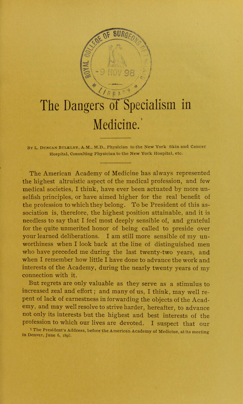 Medicine.' By h. DUNCAN BULKLEY, A.M., M.D., Physician to the New York Skin and Cancer Hospital, Consulting Physician to the New York Hospital, etc. The American Academy of Medicine has always represented the highest altruistic aspect of the medical profession, and few medical societies, I think, have ever been actuated by more un- selfish principles, or have aimed higher for the real benefit of the profession to which they belong. To be President of this as- sociation is, therefore, the highest position attainable, and it is needless to say that I feel most deeply sensible of, and grateful for the quite unmerited honor of being called to preside over your learned deliberations. I am still more sensible of my un- worthiness when I look back at the line of distinguished men who have preceded me during the last twenty-two years, and when I remember how little I have done to advance the work and interests of the Academy, during the nearly twenty years of my connection with it. But regrets are only valuable as they serve as a stimulus to increased zeal and effort; and many of us, I think, may well re- pent of lack of earnestness in forwarding the objects of the Acad- emy, and may well resolve to strive harder, hereafter, to advance not only its interests but the highest and best interests of the profession to which our lives are devoted. I suspect that our 1 The President’s Address, before the American Academy of Medicine, at its meeting in Denver, June 6, 189S.