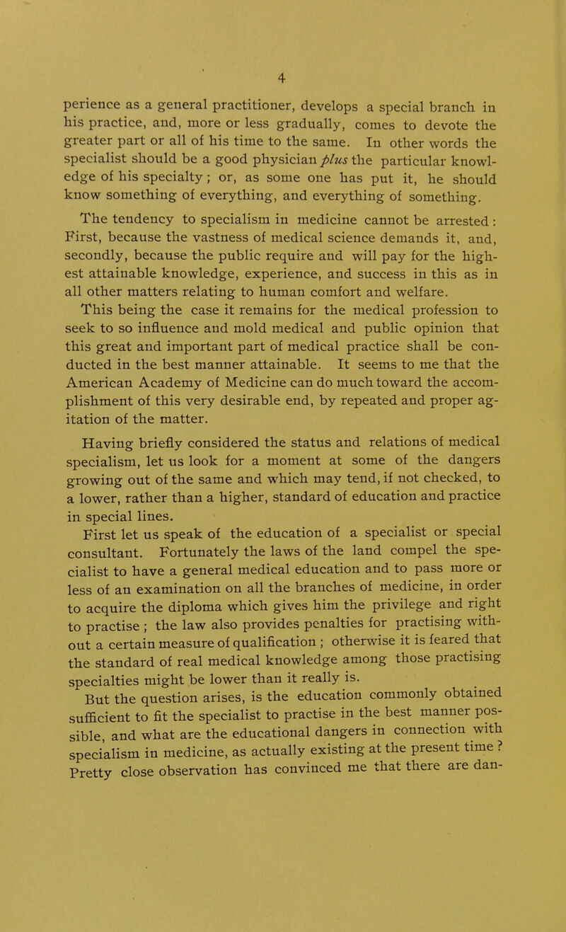 perience as a general practitioner, develops a special branch in his practice, and, more or less gradually, comes to devote the greater part or all of his time to the same. In other words the specialist should be a good physician plus the particular knowl- edge of his specialty; or, as some one has put it, he should know something of everything, and everything of something. The tendency to specialism in medicine cannot be arrested ; First, because the vastness of medical science demands it. and, secondly, because the public require and will pay for the high- est attainable knowledge, experience, and success in this as in all other matters relating to human comfort and welfare. This being the case it remains for the medical profession to seek to so influence and mold medical and public opinion that this great and important part of medical practice shall be con- ducted in the best manner attainable. It seems to me that the American Academy of Medicine can do much toward the accom- plishment of this very desirable end, by repeated and proper ag- itation of the matter. Having briefly considered the status and relations of medical specialism, let us look for a moment at some of the dangers growing out of the same and which may tend, if not checked, to a lower, rather than a higher, standard of education and practice in special lines. First let us speak of the education of a specialist or special consultant. Fortunately the laws of the land compel the spe- cialist to have a general medical education and to pass more or less of an examination on all the branches of medicine, in order to acquire the diploma which gives him the privilege and right to practise ; the law also provides penalties for practising with- out a certain measure of qualification ; otherwise it is feared that the standard of real medical knowledge among those practising specialties might be lower than it really is. But the question arises, is the education commonly obtained sufficient to fit the specialist to practise in the best manner pos- sible, and what are the educational dangers in connection with specialism in medicine, as actually existing at the present time ? Pretty close observation has convinced me that there are dan-