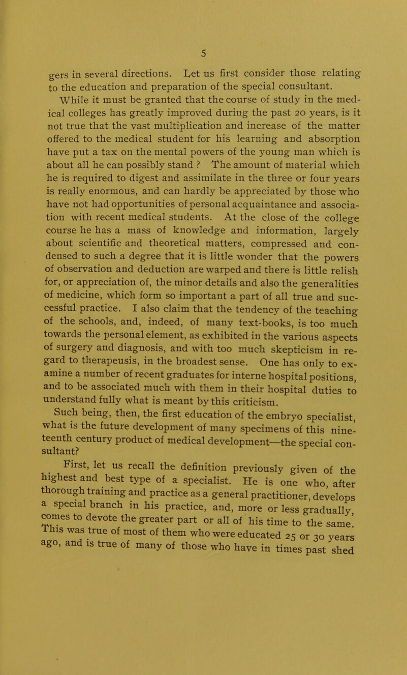 gers in several directions. I^et us first consider those relating to the education and preparation of the special consultant. While it must be granted that the course of study in the med- ical colleges has greatly improved during the past 20 years, is it not true that the vast multiplication and increase of the matter offered to the medical student for his learning and absorption have put a tax on the mental powers of the young man which is about all he can possibly stand ? The amount of material which he is required to digest and assimilate in the three or four years is really enormous, and can hardly be appreciated by those who have not had opportunities of personal acquaintance and associa- tion with recent medical students. At the close of the college course he has a mass of knowledge and information, largely about scientific and theoretical matters, compressed and con- densed to such a degree that it is little wonder that the powers of observation and deduction are warped and there is little relish for, or appreciation of, the minor details and also the generalities of medicine, which form so important a part of all true and suc- cessful practice. I also claim that the tendency of the teaching of the schools, and, indeed, of many text-books, is too much towards the personal element, as exhibited in the various aspects of surgery and diagnosis, and with too much skepticism in re- gard to therapeusis, in the broadest sense. One has only to ex- amine a number of recent graduates for interne hospital positions, and to be associated much with them in their hospital duties to understand fully what is meant by this criticism. Such being, then, the first education of the embryo specialist, what is the future development of many specimens of this nine- teenth century product of medical development—the special con- sultant? First, let us recall the definition previously given of the highest and best type of a specialist. He is one who, after thorough training and practice as a general practitioner, develops a special branch in his practice, and, more or less gradually comes to devote the greater part or all of his time to the same! This was true of most of them who were educated 25 or 30 years ago, and is true of many of those who have in times past shed