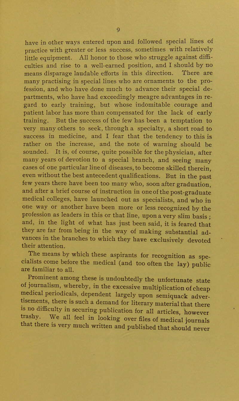 have in other ways entered upon and followed special lines of practice with greater or less success, sometimes with relatively little equipment. All honor to those who struggle against diflB- culties and rise to a well-earned position, and I should by no means disparage laudable efforts in this direction. There are many practising in special lines who are ornaments to the pro- fession, and who have done much to advance their special de- partments, who have had exceedingly meagre advantages in re- gard to early training, but whose indomitable courage and patient labor has more than compensated for the lack of early training. But the success of the few has been a temptation to very many others to seek, through a specialty, a short road to success in medicine, and I fear that the tendency to this is rather on the increase, and the note of warning should be sounded. It is, of course, quite possible for the physician, after many years of devotion to a special branch, and seeing many cases of oue particular line of diseases, to become skilled therein, even without the best antecedent qualifications. But in the past few years there have been too many who, soon after graduation, and after a brief course of instruction in one of the post-graduate medical colleges, have launched out as specialists, and who in oue way or another have been more or less recognized by the profession as leaders in this or that line, upon a very slim basis ; and, in the light of what has just been said, it is feared that they are far from being in the way of making substantial ad- vances in the branches to which they have exclusively devoted their attention. The means by which these aspirants for recognition as spe- cialists come before the medical (and too often the lay) public are familiar to all. Prominent among these is undoubtedly the unfortunate state of journalism, whereby, in the excessive multiplication of cheap medical periodicals, dependent largely upon semiquack adver- tisements, there is such a demand for literary material that there IS no difficulty in securing publication for all articles, however trashy. We all feel in looking over files of medical journals that there is very much written and published that should never