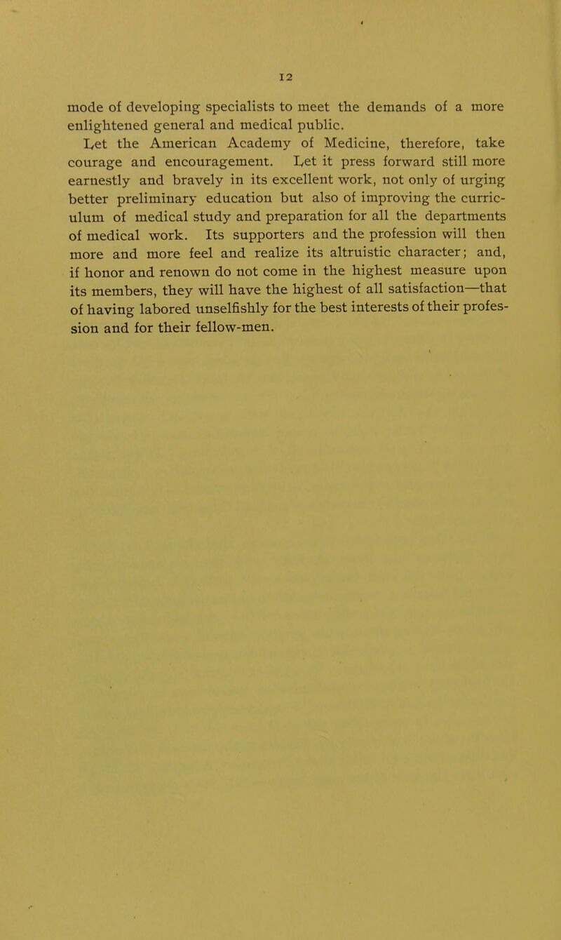 mode of developing specialists to meet the demands of a more enlightened general and medical public. I,et the American Academy of Medicine, therefore, take courage and encouragement. I^et it press forward still more earnestly and bravely in its excellent work, not only of urging better preliminary education but also of improving the curric- ulum of medical study and preparation for all the departments of medical work. Its supporters and the profession will then more and more feel and realize its altruistic character; and, if honor and renown do not come in the highest measure upon its members, they will have the highest of all satisfaction—that of having labored unselfishly for the best interests of their profes- sion and for their fellow-men.