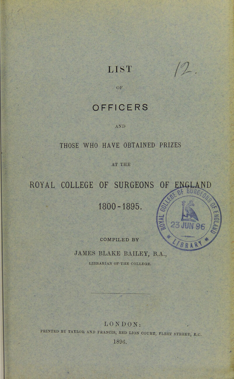 OFFICERS AND A \ >; tr, THOSE WHO HAVE OBTAINED PRIZES AT THE ROYAL COLLEGE OF SURGEONS OF 1800-1895. COMPILED BY JAMES BLAKE BAILEY, B.A., HBnARI.AN OF THE COLLEGE. LONDON: PRINTED BY TAYLOR AND FRANCIS, RED LION COURT, FLEET STREET, E.C. 1896. •1