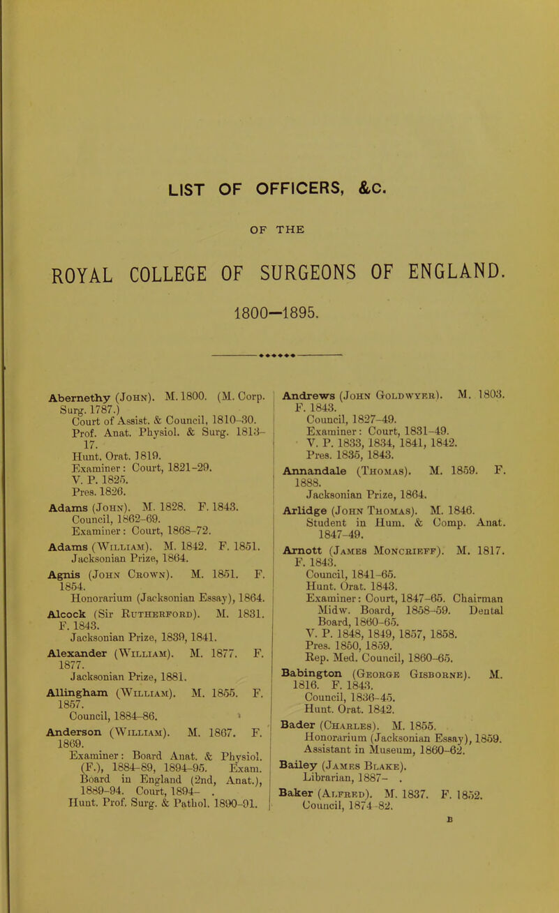 LIST OF OFFICERS, &C. OF THE ROYAL COLLEGE OF SURGEONS OF ENGLAND. 1800—1895, Abernethy (John). M. 1800. (M. Corp. Surg. 1787.) Court of Assist. & Council, 1810-30. Prof. Anat. Physiol. & Surg. 1813- 17. Hunt. Orat. 1819. Examiner: Court, 1821-29. V. P. 1825. Pres. 1826. Adams (John). M. 1828. F. 1843. Council, 1862-69. Examiner: Court, 1868-72. Adams (William). M. 1842. F. 1851. Jacksonian Prize, 1864. ' Agnis (John Crown). M. 1851. F. j 1864. _ _ ! Honorarium (Jacksonian Essay), 1864. | Alcock (Sir Rutherford). M. 1831. F. 1843. Jacksonian Prize, 1839,1841. Alexander (William). 1877. Jacksonian Prize, 1881. M. 1877. F. 1 Allingham (William). 1867. M. 1855. 1 F. Council, 1884-86. Anderson (William). 1869. M. 1867. F. i 1 Examiner: Board Anat. & Physiol. (F.), 1884-89, 1894-95. Exam. Board in England (2nd, Anat.), 1889-94. Court, 1894- . Hunt. Prof. Surg. & Pathol. 1890-91. Andrews (John Goldwyer). M, 1803. F. 1843. Council, 1827-49. E.xaminer: Court, 1831-49. V. P. 1833, 1834, 1841, 1842. Pres. 1835, 1843. Annandale (Thomas). M. 1859. F. 1888. Jacksonian Prize, 1864. Arlidge (John Thomas). M. 1846. Student in Hum. & Comp. Anat. 1847-49. Amott (James Moncrieff). M. 1817. F. 1843. Council, 1841-65. Hunt. (Drat. 1843. Examiner: Court, 1847-66. Chairman Midw. Board, 1858-59. Dental Board, 1860-65. V. P. 1848, 1849, 1857, 1858. Pres. 1860, 1859. Rep. Med. Council, 1860-65. Babington (George Gisborne). M. 1816. F. 1843. Council, 1836-45. Hunt. Orat. 1842. Bader (Charles). M. 1856. Honorarium (Jacksonian Essay), 1859. Assistant in Museum, 1860-62. Bailey (James Blake). Librarian, 1887- . Baker (Alfred). M. 1837. F. 1862. Council, 1874-82. B